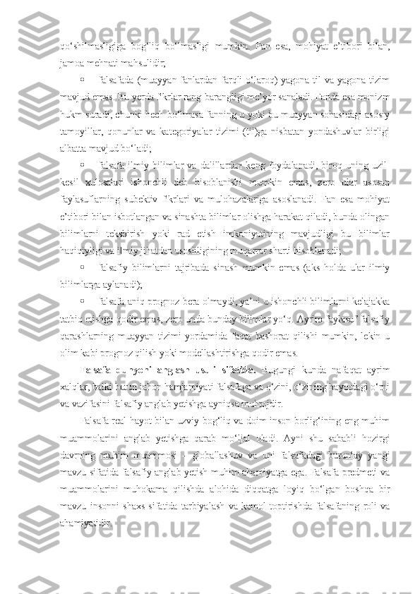 qo‘shilmasligiga   bog‘liq   bo‘lmasligi   mumkin.   Fan   esa,   mohiyat   e’tibori   bilan,
jamoa mehnati mahsulidir;
 falsafada  (muayyan fanlardan farqli  o‘laroq)  yagona  til  va yagona tizim
mavjud emas. Bu yerda fikrlar rang-barangligi me’yor sanaladi. Fanda esa monizm
hukm suradi, chunki hech bo‘lmasa fanning u yoki bu muayyan sohasidagi asosiy
tamoyillar,   qonunlar   va   kategoriyalar   tizimi   (til)ga   nisbatan   yondashuvlar   birligi
albatta mavjud bo‘ladi;
 falsafa   ilmiy   bilimlar   va   dalillardan  keng   foydalanadi,  biroq  uning   uzil-
kesil   xulosalari   ishonchli   deb   hisoblanishi   mumkin   emas,   zero   ular   asosan
faylasuflarning   subektiv   fikrlari   va   mulohazalariga   asoslanadi.   Fan   esa   mohiyat
e’tibori bilan isbotlangan va sinashta bilimlar olishga harakat qiladi, bunda olingan
bilimlarni   tekshirish   yoki   rad   etish   imkoniyatining   mavjudligi   bu   bilimlar
haqiqiyligi va ilmiy jihatdan asosliligining muqarrar sharti hisoblanadi;
 falsafiy   bilimlarni   tajribada   sinash   mumkin   emas   (aks   holda   ular   ilmiy
bilimlarga aylanadi);
 falsafa aniq prognoz bera olmaydi, ya’ni u ishonchli bilimlarni kelajakka
tatbiq etishga qodir emas, zero unda bunday bilimlar yo‘q. Ayrim faylasuf falsafiy
qarashlarning   muayyan   tizimi   yordamida   faqat   bashorat   qilishi   mumkin,   lekin   u
olim kabi prognoz qilish yoki modellashtirishga qodir emas. 
Falsafa   dunyoni   anglash   usuli   sifatida.   Bugungi   kunda   nafaqat   ayrim
xalqlar, balki butun jahon hamjamiyati falsafaga va o‘zini, o‘zining hayotdagi o‘rni
va vazifasini falsafiy anglab yetishga ayniqsa muhtojdir.
Falsafa real hayot bilan uzviy bog‘liq va doim inson borlig‘ining eng muhim
muammolarini   anglab   yetishga   qarab   mo‘ljal   oladi.   Ayni   shu   sababli   hozirgi
davrning   muhim   muammosi   –   globallashuv   va   uni   falsafadagi   butunlay   yangi
mavzu sifatida falsafiy anglab yetish muhim ahamiyatga ega. Falsafa predmeti va
muammolarini   muhokama   qilishda   alohida   diqqatga   loyiq   bo‘lgan   boshqa   bir
mavzu   insonni   shaxs   sifatida   tarbiyalash   va   kamol   toptirishda   falsafaning   roli   va
ahamiyatidir.  