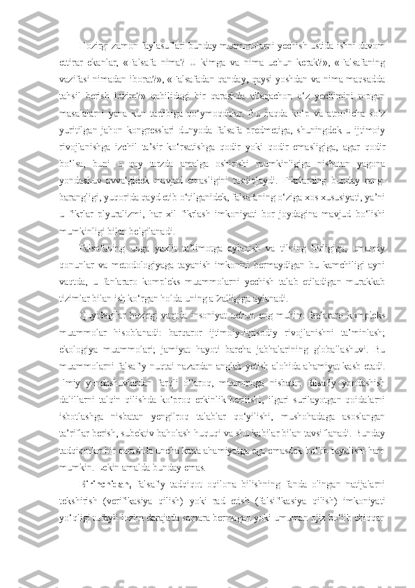 Hozirgi zamon faylasuflari bunday muammolarni yechish ustida ishni davom
ettirar   ekanlar,   «Falsafa   nima?   U   kimga   va   nima   uchun   kerak?»,   «Falsafaning
vazifasi nimadan iborat?», «Falsafadan qanday, qaysi yoshdan va nima maqsadda
tahsil   berish   lozim?»   qabilidagi   bir   qarashda   allaqachon   o‘z   yechimini   topgan
masalalarni   yana   kun   tartibiga   qo‘ymoqdalar.   Bu   haqda   ko‘p   va   atroflicha   so‘z
yuritilgan   jahon   kongresslari   dunyoda   falsafa   predmetiga,   shuningdek   u   ijtimoiy
rivojlanishga   izchil   ta’sir   ko‘rsatishga   qodir   yoki   qodir   emasligiga,   agar   qodir
bo‘lsa,   buni   u   qay   tarzda   amalga   oshirishi   mumkinligiga   nisbatan   yagona
yondashuv   avvalgidek   mavjud   emasligini   tasdiqlaydi.   Fikrlarning   bunday   rang-
barangligi, yuqorida qayd etib o‘tilganidek, falsafaning o‘ziga xos xususiyati, ya’ni
u   fikrlar   plyuralizmi,   har   xil   fikrlash   imkoniyati   bor   joydagina   mavjud   bo‘lishi
mumkinligi bilan belgilanadi. 
Falsafaning   unga   yaxlit   ta’limotga   aylanish   va   tilning   birligiga,   umumiy
qonunlar   va   metodologiyaga   tayanish   imkonini   bermaydigan   bu   kamchiligi   ayni
vaqtda,   u   fanlararo   kompleks   muammolarni   yechish   talab   etiladigan   murakkab
tizimlar bilan ish ko‘rgan holda uning afzalligiga aylanadi.
Quyidagilar   hozirgi   vaqtda   insoniyat   uchun   eng   muhim   fanlararo   kompleks
muammolar   hisoblanadi:   barqaror   ijtimoiy-iqtisodiy   rivojlanishni   ta’minlash;
ekologiya   muammolari;   jamiyat   hayoti   barcha   jabhalarining   globallashuvi.   Bu
muammolarni falsafiy nuqtai nazardan anglab yetish alohida ahamiyat kasb etadi.
Ilmiy   yondashuvlardan   farqli   o‘laroq,   muammoga   nisbatan   falsafiy   yondashish
dalillarni   talqin   qilishda   ko‘proq   erkinlik   berilishi,   ilgari   surilayotgan   qoidalarni
isbotlashga   nisbatan   yengilroq   talablar   qo‘yilishi,   mushohadaga   asoslangan
ta’riflar berish, subektiv baholash huquqi va shu kabilar bilan tavsiflanadi. Bunday
tadqiqotlar bir qarashda uncha katta ahamiyatga ega emasdek bo‘lib tuyulishi ham
mumkin. Lekin amalda bunday emas. 
Birinchidan,   falsafiy   tadqiqot   oqilona   bilishning   fanda   olingan   natijalarni
tekshirish   (verifikasiya   qilish)   yoki   rad   etish   (falsifikasiya   qilish)   imkoniyati
yo‘qligi tufayli lozim darajada samara bermagan yoki umuman ojiz bo‘lib chiqqan 