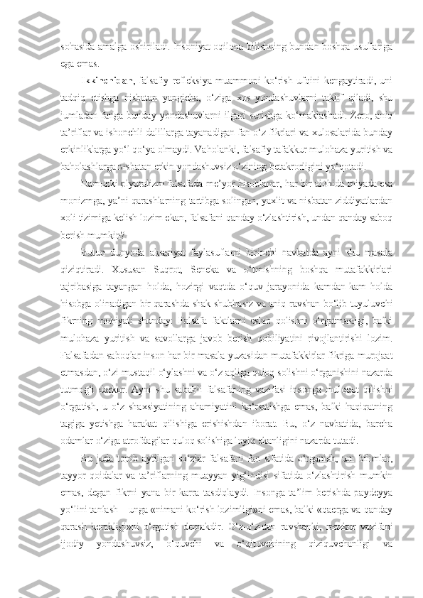 sohasida amalga oshiriladi. Insoniyat oqilona bilishning bundan boshqa usullariga
ega emas. 
Ikkinchidan ,   falsafiy   refleksiya   muammoni   ko‘rish   ufqini   kengaytiradi,   uni
tadqiq   etishga   nisbatan   yangicha,   o‘ziga   xos   yondashuvlarni   taklif   qiladi,   shu
jumladan   fanga   bunday   yondashuvlarni   ilgari   surishga   ko‘maklashadi.   Zero,   aniq
ta’riflar va ishonchli dalillarga tayanadigan fan o‘z fikrlari va xulosalarida bunday
erkinliklarga yo‘l qo‘ya olmaydi. Vaholanki, falsafiy tafakkur mulohaza yuritish va
baholashlarga nisbatan erkin yondashuvsiz o‘zining betakrorligini yo‘qotadi.
Hamonki plyuralizm falsafada me’yor hisoblanar, har bir alohida miyada esa
monizmga, ya’ni qarashlarning tartibga solingan, yaxlit va nisbatan ziddiyatlardan
xoli tizimiga kelish lozim ekan, falsafani qanday o‘zlashtirish, undan qanday saboq
berish mumkin? 
Butun   dunyoda   aksariyat   faylasuflarni   birinchi   navbatda   ayni   shu   masala
qiziqtiradi.   Xususan   Suqrot,   Seneka   va   o‘tmishning   boshqa   mutafakkirlari
tajribasiga   tayangan   holda,   hozirgi   vaqtda   o‘quv   jarayonida   kamdan-kam   holda
hisobga olinadigan bir qarashda shak-shubhasiz va aniq-ravshan bo‘lib tuyuluvchi
fikrning   mohiyati   shunday:   Falsafa   faktlarni   eslab   qolishni   o‘rgatmasligi,   balki
mulohaza   yuritish   va   savollarga   javob   berish   qobiliyatini   rivojlantirishi   lozim.
Falsafadan saboqlar inson har bir masala yuzasidan mutafakkirlar fikriga murojaat
etmasdan, o‘zi mustaqil o‘ylashni va o‘z aqliga quloq solishni o‘rganishini nazarda
tutmog‘i   darkor.   Ayni   shu   sababli   falsafaning   vazifasi   insonga   muloqot   qilishni
o‘rgatish,   u   o‘z   shaxsiyatining   ahamiyatini   ko‘rsatishga   emas,   balki   haqiqatning
tagiga   yetishga   harakat   qilishiga   erishishdan   iborat.   Bu,   o‘z   navbatida,   barcha
odamlar o‘ziga atrofdagilar quloq solishiga loyiq ekanligini nazarda tutadi. 
Bu   juda   topib   aytilgan   so‘zlar   falsafani   fan   sifatida   o‘rganish,   uni   bilimlar,
tayyor   qoidalar   va   ta’riflarning   muayyan   yig‘indisi   sifatida   o‘zlashtirish   mumkin
emas,   degan   fikrni   yana   bir   karra   tasdiqlaydi.   Insonga   ta’lim   berishda   paydeyya
yo‘lini tanlash – unga «nimani ko‘rish lozimligi»ni emas, balki «qaerga va qanday
qarash   kerakligi»ni   o‘rgatish   demakdir.   O‘z-o‘zidan   ravshanki,   mazkur   vazifani
ijodiy   yondashuvsiz,   o‘quvchi   va   o‘qituvchining   qiziquvchanligi   va 