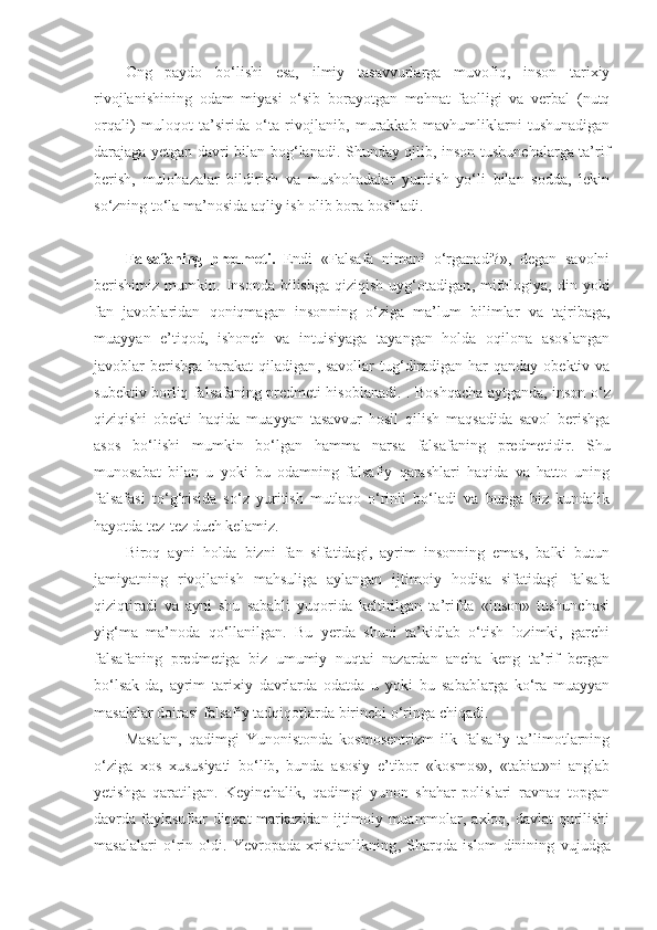 Ong   paydo   bo‘lishi   esa,   ilmiy   tasavvurlarga   muvofiq,   inson   tarixiy
rivojlanishining   odam   miyasi   o‘sib   borayotgan   mehnat   faolligi   va   verbal   (nutq
orqali)   muloqot   ta’sirida   o‘ta   rivojlanib,   murakkab   mavhumliklarni   tushunadigan
darajaga yetgan davri bilan bog‘lanadi. Shunday qilib, inson tushunchalarga ta’rif
berish,   mulohazalar   bildirish   va   mushohadalar   yuritish   yo‘li   bilan   sodda,   lekin
so‘zning to‘la ma’nosida aqliy ish olib bora boshladi. 
Falsafaning   predmeti.   Endi   «Falsafa   nimani   o‘rganadi?»,   degan   savolni
berishimiz   mumkin.   I nsonda  bilishga   qiziqish  uyg‘otadigan ,   mifologiya,  din  yoki
fan   javoblaridan   qoniqmagan   inson ning   o‘ziga   ma’lum   bilimlar   va   tajribaga,
m uayyan   e’tiqod,   ishonch   va   intuisiyaga   tayangan   holda   oqilona   asoslangan
javoblar  berishga  harakat  qiladigan ,   savollar  tug‘diradigan har  qanday obektiv va
subektiv borliq falsafaning predmeti hisoblanadi .   . Boshqacha aytganda, inson o‘z
qiziqishi   obekti   haqida   muayyan   tasavvur   hosil   qilish   maqsadida   savol   berishga
asos   bo‘lishi   mumkin   bo‘lgan   hamma   narsa   falsafaning   predmeti dir .   Shu
munosabat   bilan   u   yoki   bu   odamning   falsafiy   qarashlari   haqida   va   hatto   uning
falsafasi   to‘g‘risida   so‘z   yuritish   mutlaqo   o‘rinli   bo‘ladi   va   bunga   biz   kundalik
hayotda tez-tez duch kelamiz. 
Biroq   ayni   holda   bizni   fan   sifatidagi,   ayrim   insonning   emas,   balki   butun
jamiyatning   rivojlanish   mahsuliga   aylangan   ijtimoiy   hodisa   sifatidagi   falsafa
qiziqtiradi   va   ayni   shu   sababli   yuqorida   keltirilgan   ta’rifda   «inson»   tushunchasi
yig‘ma   ma’noda   qo‘llanilgan.   Bu   yerda   shuni   ta’kidlab   o‘tish   lozimki,   garchi
falsafaning   predmetiga   biz   umumiy   nuqtai   nazardan   ancha   keng   ta’rif   bergan
bo‘lsak-da,   ayrim   tarixiy   davrlarda   odatda   u   yoki   bu   sabablarga   ko‘ra   muayyan
masalalar doirasi falsafiy tadqiqotlarda birinchi o‘ringa chiqadi. 
Masalan,   qadimgi   Yunonistonda   kosmosentrizm   ilk   falsafiy   ta’limotlarning
o‘ziga   xos   xususiyati   bo‘lib,   bunda   asosiy   e’tibor   «kosmos»,   «tabiat»ni   anglab
yetishga   qaratilgan.   Keyinchalik,   qadimgi   yunon   shahar-polislari   ravnaq   topgan
davrda faylasuflar  diqqat  markazidan ijtimoiy muammolar, axloq, davlat qurilishi
masalalari   o‘rin   oldi.   Yevropada   xristianlikning ,   Sharqda   islom   dinining   vujudga 