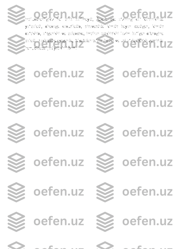 intiluvchanligisiz   hal   qilib   bo‘lmaydi,   falsafa   esa   o‘zining   sof   ko‘rinishida
yo‘qoladi,   «havoga   sovuriladi»,   pirovardida   kimdir   bayon   etadigan,   kimdir
«o‘tishi»,   o‘rganishi   va   qolaversa,   imtihon   topshirishi   lozim   bo‘lgan   «fan»gina
qoladi. Boshqacha aytganda, falsafadan ta’lim berish va uni o‘zlashtirish zamirida
ham, albatta ijod yotishi lozim.  