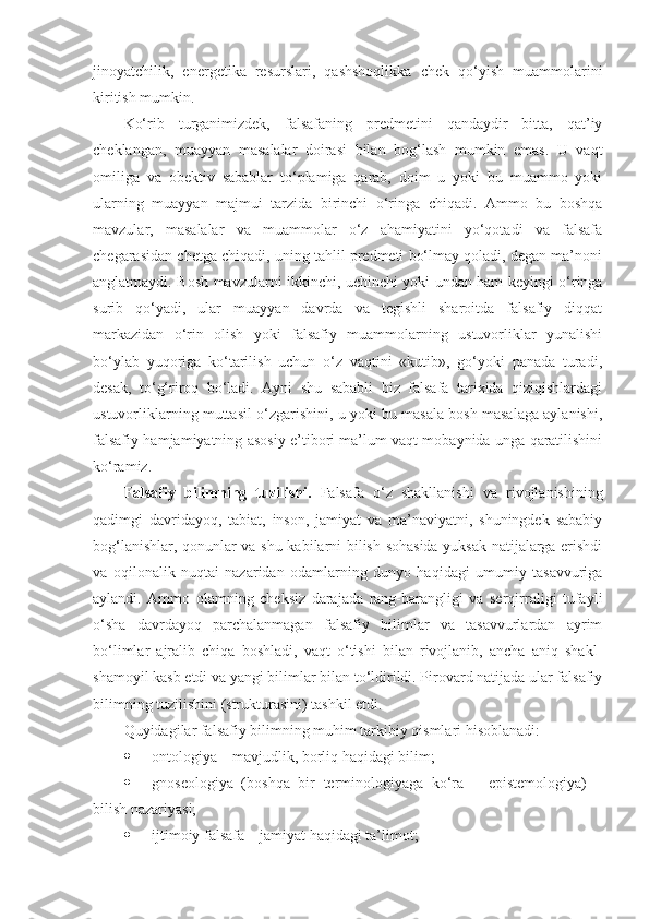 jinoyatchilik,   energetika   resurslari,   qashshoqlikka   chek   qo‘yish   muammolarini
kiritish mumkin. 
Ko‘rib   turganimizdek,   falsafaning   predmetini   qandaydir   bitta,   qat’iy
cheklangan,   muayyan   masalalar   doirasi   bilan   bog‘lash   mumkin   emas.   U   vaqt
omiliga   va   obektiv   sabablar   to‘plamiga   qarab,   doim   u   yoki   bu   muammo   yoki
ularning   muayyan   majmui   tarzida   birinchi   o‘ringa   chiqadi.   Ammo   bu   boshqa
mavzular,   masalalar   va   muammolar   o‘z   ahamiyatini   yo‘qotadi   va   falsafa
chegarasidan chetga chiqadi, uning tahlil predmeti bo‘lmay qoladi, degan ma’noni
anglatmaydi. Bosh mavzularni ikkinchi, uchinchi yoki undan ham keyingi o‘ringa
surib   qo‘yadi,   ular   muayyan   davrda   va   tegishli   sharoitda   falsafiy   diqqat
markazidan   o‘rin   olish   yoki   falsafiy   muammolarning   ustuvorliklar   yunalishi
bo‘ylab   yuqoriga   ko‘tarilish   uchun   o‘z   vaqtini   «kutib»,   go‘yoki   panada   turadi,
desak,   to‘g‘riroq   bo‘ladi.   Ayni   shu   sababli   biz   falsafa   tarixida   qiziqishlardagi
ustuvorliklarning muttasil o‘zgarishini, u yoki bu masala bosh masalaga aylanishi,
falsafiy hamjamiyatning asosiy e’tibori ma’lum vaqt mobaynida unga qaratilishini
ko‘ramiz. 
Falsafiy   bilimning   tuzilishi.   Falsafa   o‘z   shakllanishi   va   rivojlanishining
qadimgi   davridayoq,   tabiat,   inson,   jamiyat   va   ma’naviyatni,   shuningdek   sababiy
bog‘lanishlar, qonunlar va shu kabilarni bilish sohasida yuksak natijalarga erishdi
va   oqilonalik   nuqtai   nazaridan   odamlarning   dunyo   haqidagi   umumiy   tasavvuriga
aylandi.   Ammo   olamning   cheksiz   darajada   rang-barangligi   va   serqirraligi   tufayli
o‘sha   davrdayoq   parchalanmagan   falsafiy   bilimlar   va   tasavvurlardan   ayrim
bo‘limlar   ajralib   chiqa   boshladi,   vaqt   o‘tishi   bilan   rivojlanib,   ancha   aniq   shakl-
shamoyil kasb etdi va yangi bilimlar bilan to‘ldirildi. Pirovard natijada ular falsafiy
bilimning tuzilishini (strukturasini) tashkil etdi.
Quyidagilar falsafiy bilimning muhim tarkibiy qismlari hisoblanadi:
 ontologiya – mavjudlik, borliq haqidagi bilim;
 gnoseologiya   (boshqa   bir   terminologiyaga   ko‘ra   –   epistemologiya)   –
bilish nazariyasi;
 ijtimoiy falsafa – jamiyat haqidagi ta’limot; 