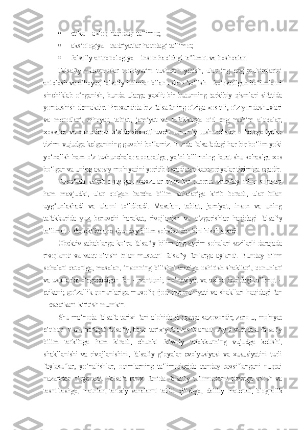  etika – axloq haqidagi ta’limot;
 aksiologiya - qadriyatlar haqidagi ta’limot;
 falsafiy antropologiya – inson haqidagi ta’limot va boshqalar. 
Falsafiy   muammolar   mohiyatini   tushunib   yetish,   ularning   eng   muhimlarini
aniqlash va nihoyat, falsafiy bilimlar bilan oshno bo‘lish – ko‘rsatilgan bo‘limlarni
sinchiklab   o‘rganish,   bunda   ularga   yaxlit   bir   butunning   tarkibiy   qismlari   sifatida
yondashish demakdir. Pirovardida biz falsafaning o‘ziga xos tili, o‘z yondashuvlari
va   metodlari,   nihoyat,   tabiat,   jamiyat   va   tafakkurga   oid   eng   muhim   aloqalar,
xossalar va qonunlarni o‘zida aks ettiruvchi umumiy tushunchalar – kategoriyalar
tizimi vujudga kelganining guvohi bo‘lamiz. Bunda falsafadagi har bir bo‘lim yoki
yo‘nalish ham o‘z tushunchalar apparatiga, ya’ni bilimning faqat shu sohasiga xos
bo‘lgan va uning asosiy mohiyatini yoritib beradigan kategoriyalar tizimiga egadir.
Falsafada ko‘rib chiqilgan mavzular bilan bir qatorda shunday bilim sohalari
ham   mavjudki,   ular   qolgan   barcha   bilim   sohalariga   kirib   boradi,   ular   bilan
uyg‘unlashadi   va   ularni   to‘ldiradi.   Masalan,   tabiat,   jamiyat,   inson   va   uning
tafakkurida   yuz   beruvchi   harakat,   rivojlanish   va   o‘zgarishlar   haqidagi   falsafiy
ta’limot  –  dialektika ana shunday bilim sohalaridan biri hisoblanadi. 
Obektiv sabablarga   ko‘ra falsafiy  bilimning  ayrim   sohalari   sezilarli  darajada
rivojlandi   va   vaqt   o‘tishi   bilan   mustaqil   falsafiy   fanlarga   aylandi.   Bunday   bilim
sohalari qatoriga, masalan, insonning bilishni amalga oshirish shakllari, qonunlari
va usullarini o‘rganadigan fan - mantiqni; ma’naviyat va axloq haqidagi ta’limot –
etikani; go‘zallik qonunlariga muvofiq ijodning mohiyati va shakllari haqidagi fan
– estetikani kiritish mumkin. 
Shu ma’noda falsafa tarixi fani alohida diqqatga sazovordir, zero u, mohiyat
e’tibori bilan, nafaqat falsafiy, balki tarixiy fan hisoblanadi. Ayni vaqtda u falsafiy
bilim   tarkibiga   ham   kiradi,   chunki   falsafiy   tafakkurning   vujudga   kelishi,
shakllanishi   va   rivojlanishini,   falsafiy   g‘oyalar   evolyusiyasi   va   xususiyatini   turli
faylasuflar,   yo‘nalishlar,   oqimlarning   ta’limotlarida   qanday   tavsiflangani   nuqtai
nazaridan   o‘rganadi.   Falsafa   tarixi   fanida   falsafiy   ta’limotlarni   tizimga   solish   va
tasniflashga,   matnlar,   tarixiy   sanalarni   tahlil   qilishga,   daliliy   material,   biografik 