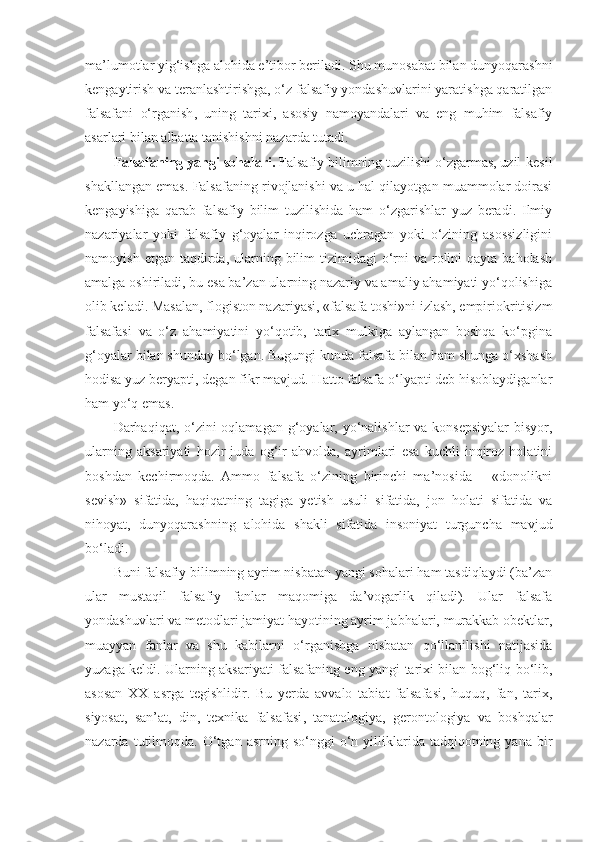 ma’lumotlar yig‘ishga alohida e’tibor beriladi. Shu munosabat bilan dunyoqarashni
kengaytirish va teranlashtirishga, o‘z falsafiy yondashuvlarini yaratishga qaratilgan
falsafani   o‘rganish ,   uning   tarixi,   asosiy   namoyandalari   va   eng   muhim   falsafiy
asarlari bilan albatta tanishishni nazarda tutadi. 
Falsafaning yangi sohalari.  Falsafiy bilimning tuzilishi o‘zgarmas, uzil-kesil
shakllangan emas. Falsafaning rivojlanishi va u hal qilayotgan muammolar doirasi
kengayishiga   qarab   falsafiy   bilim   tuzilishida   ham   o‘zgarishlar   yuz   beradi.   Ilmiy
nazariyalar   yoki   falsafiy   g‘oyalar   inqirozga   uchragan   yoki   o‘zining   asossizligini
namoyish  etgan  taqdirda,  ularning  bilim  tizimidagi  o‘rni   va  rolini  qayta  baholash
amalga oshiriladi, bu esa ba’zan ularning nazariy va amaliy ahamiyati yo‘qolishiga
olib keladi. Masalan, flogiston nazariyasi, «falsafa toshi»ni izlash, empiriokritisizm
falsafasi   va   o‘z   ahamiyatini   yo‘qotib,   tarix   mulkiga   aylangan   boshqa   ko‘pgina
g‘oyalar bilan shunday bo‘lgan. Bugungi kunda falsafa bilan ham shunga o‘xshash
hodisa yuz beryapti, degan fikr mavjud. Hatto falsafa o‘lyapti deb hisoblaydiganlar
ham yo‘q emas. 
Darhaqiqat, o‘zini oqlamagan g‘oyalar, yo‘nalishlar va konsepsiyalar  bisyor,
ularning   aksariyati   hozir   juda   og‘ir   ahvolda,   ayrimlari   esa   kuchli   inqiroz   holatini
boshdan   kechirmoqda.   Ammo   falsafa   o‘zining   birinchi   ma’nosida   –   «donolikni
sevish»   sifatida,   haqiqatning   tagiga   yetish   usuli   sifatida,   jon   holati   sifatida   va
nihoyat,   dunyoqarashning   alohida   shakli   sifatida   insoniyat   turguncha   mavjud
bo‘ladi. 
Buni falsafiy bilimning ayrim nisbatan yangi sohalari ham tasdiqlaydi (ba’zan
ular   mustaqil   falsafiy   fanlar   maqomiga   da’vogarlik   qiladi).   Ular   falsafa
yondashuvlari va metodlari jamiyat hayotining ayrim jabhalari, murakkab obektlar,
muayyan   fanlar   va   shu   kabilarni   o‘rganishga   nisbatan   qo‘llanilishi   natijasida
yuzaga keldi. Ularning aksariyati falsafaning eng yangi tarixi bilan bog‘liq bo‘lib,
asosan   XX   asrga   tegishlidir.   Bu   yerda   avvalo   tabiat   falsafasi,   huquq,   fan,   tarix,
siyosat,   san’at,   din,   texnika   falsafasi ,   tanatologiya,   gerontologiya   va   boshqalar
nazarda  tutilmoqda.  O‘tgan   asrning  so‘nggi   o‘n  yilliklarida  tadqiqotning  yana  bir 