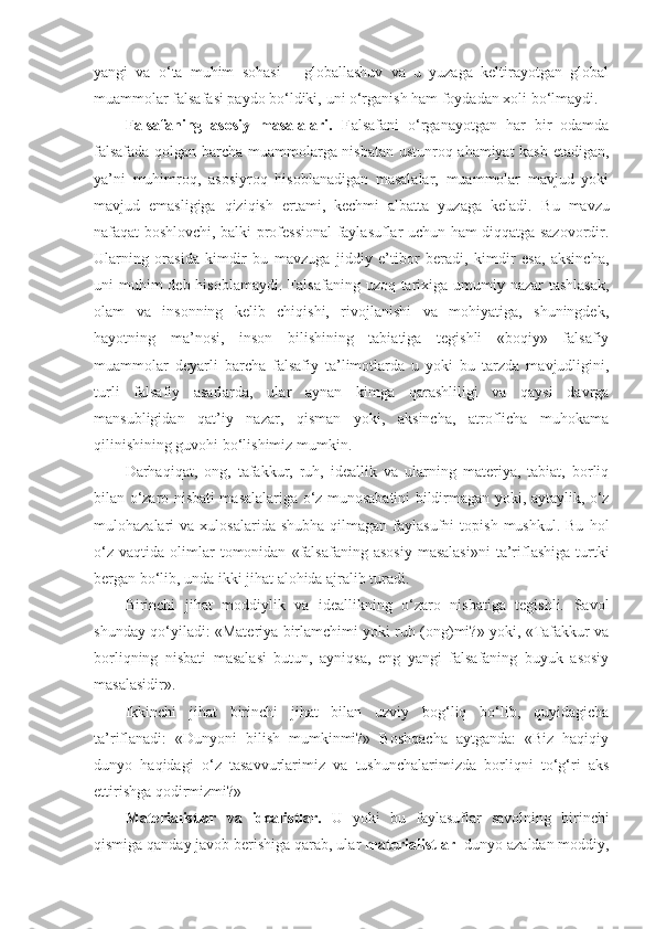 yangi   va   o‘ta   muhim   sohasi   –   globallashuv   va   u   yuzaga   keltirayotgan   global
muammolar falsafasi paydo bo‘ldiki,  uni o‘rganish ham foydadan xoli bo‘lmaydi . 
Falsafaning   asosiy   masalalari.   F alsafani   o‘rganayotgan   har   bir   odamda
falsafada qolgan barcha muammolarga nisbatan ustunroq ahamiyat kasb etadigan,
ya’ni   muhimroq,   asosiyroq   hisoblanadigan   masalalar,   muammolar   mavjud   yoki
mavjud   emasligiga   qiziqish   ertami,   kechmi   albatta   yuzaga   keladi.   Bu   mavzu
nafaqat boshlovchi, balki professional  faylasuflar uchun ham diqqatga sazovordir.
Ularning   orasida   kimdir   bu   mavzuga   jiddiy   e’tibor   beradi,   kimdir   esa,   aksincha,
uni muhim deb hisoblamaydi.   F alsafaning uzoq tarixiga umumiy nazar tashlasak,
olam   va   insonning   kelib   chiqishi,   rivojlanishi   va   mohiyatiga,   shuningdek,
h ayotning   ma’nosi,   inson   bilishining   tabiatiga   tegishli   «boqiy»   falsafiy
muammolar   deyarli   barcha   falsafiy   ta’limotlarda   u   yoki   bu   tarzda   mavjudligini,
turli   falsafiy   asarlarda,   ular   aynan   kimga   qarashliligi   va   qaysi   davrga
mansubligidan   qat’i y   nazar,   qisman   yoki,   aksincha,   atroflicha   muhokama
qilinishining guvohi bo‘lishimiz mumkin. 
Darhaqiqat,   ong,   tafakkur,   ruh,   ideallik   va   ularning   materiya,   tabiat,   borliq
bilan o‘zaro nisbati masalalariga o‘z munosabatini bildirmagan yoki, aytaylik, o‘z
mulohazalari   va  xulosalarida  shubha   qilmagan  faylasufni   topish  mushkul.  Bu   hol
o‘z   vaqtida   olimlar  tomonidan   «falsafaning   asosiy   masalasi»ni  ta’riflashiga  turtki
bergan bo‘lib, unda ikki jihat alohida ajralib turadi. 
Birinchi   jihat   moddiylik   va   ideallikning   o‘zaro   nisbatiga   tegishli.   Savol
shunday qo‘yiladi: «Materiya birlamchimi yoki ruh (ong)mi?» yoki, «Tafakkur va
borliqning   nisbati   masalasi   butun,   ayniqsa,   eng   yangi   falsafaning   buyuk   asosiy
masalasidir». 
Ikkinchi   jihat   birinchi   jihat   bilan   uzviy   bog‘liq   bo‘lib,   quyidagicha
ta’riflanadi:   «Dunyoni   bilish   mumkinmi?»   Boshqacha   aytganda:   «Biz   haqiqiy
dunyo   haqidagi   o‘z   tasavvurlarimiz   va   tushunchalarimizda   borliqni   to‘g‘ri   aks
ettirishga qodirmizmi?»
Materialistlar   va   idealistlar.   U   yoki   bu   faylasuflar   savolning   birinchi
qismiga qanday javob berishiga qarab, ular  materialistlar   - dunyo azaldan moddiy, 