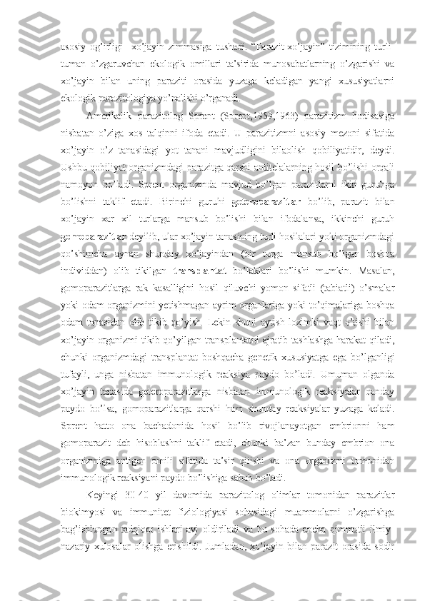 asosiy   og’irligi     xo’jayin   zimmasiga   tushadi.   “Parazit-xo’jayin”   tizimining   turli-
tuman   o’zgaruvchan   ekologik   omillari   ta’sirida   munosabatlarning   o’zgarishi   va
xo’jayin   bilan   uning   paraziti   orasida   yuzaga   keladigan   yangi   xususiyatlarni
ekologik parazitologiya yo’nalishi o’rganadi.
Amerikalik   parazitolog   Sprent   (Sprent,1959,1963)   parazitizm   hodisasiga
nisbatan   o’ziga   xos   talqinni   ifoda   etadi.   U   parazitizmni   asosiy   mezoni   sifatida
xo’jayin   o’z   tanasidagi   yot   tanani   mavjudligini   bilaolish   qobiliyatidir,   deydi.
Ushbu qobiliyat organizmdagi parazitga qarshi antitelalarning hosil bo’lishi orqali
namoyon   bo’ladi.   Sprent   organizmda   mavjud   bo’lgan   parazitlarni   ikki   guruhga
bo’lishni   taklif   etadi.   Birinchi   guruhi   geteroparazitlar   bo’lib,   parazit   bilan
xo’jayin   xar   xil   turlarga   mansub   bo’lishi   bilan   ifodalansa,   ikkinchi   guruh
gomoparazitlar  deyilib, ular xo’jayin tanasining turli hosilalari yoki organizmdagi
qo’shimcha   aynan   shunday   xo’jayindan   (bir   turga   mansub   bo’lgan   boshqa
individdan)   olib   tikilgan   transplantat   bo’laklari   bo’lishi   mumkin.   Masalan,
gomoparazitlarga   rak   kasalligini   hosil   qiluvchi   yomon   sifatli   (tabiatli)   o’smalar
yoki odam organizmini yetishmagan ayrim organlariga yoki to’qimalariga boshqa
odam   tanasidan   olib   tikib   qo’yish.   Lekin   shuni   aytish   lozimki   vaqt   o’tishi   bilan
xo’jayin organizmi  tikib qo’yilgan transplantatni  ajratib tashlashga  harakat qiladi,
chunki   organizmdagi   transplantat   boshqacha   genetik   xususiyatga   ega   bo’lganligi
tufayli,   unga   nisbatan   immunologik   reaksiya   paydo   bo’ladi.   Umuman   olganda
xo’jayin   tanasida   geteroparazitlarga   nisbatan   immunologik   reaksiyalar   qanday
paydo   bo’lsa,   gomoparazitlarga   qarshi   ham   shunday   reaksiyalar   yuzaga   keladi.
Sprent   hatto   ona   bachadonida   hosil   bo’lib   rivojlanayotgan   embrionni   ham
gomoparazit   deb   hisoblashni   taklif   etadi,   chunki   ba’zan   bunday   embrion   ona
organizmiga   antigen   omili   sifatida   ta’sir   qilishi   va   ona   organizmi   tomonidan
immunologik reaksiyani paydo bo’lishiga sabab bo’ladi.
Keyingi   30-40   yil   davomida   parazitolog   olimlar   tomonidan   parazitlar
biokimyosi   va   immunitet   fiziologiyasi   sohasidagi   muammolarni   o’zgarishga
bag’ishlangan   tadqiqot   ishlari   avj   oldiriladi   va   bu   sohada   ancha   qimmatli   ilmiy-
nazariy   xulosalar   olishga   erishildi.   Jumladan,   xo’jayin   bilan   parazit   orasida   sodir 