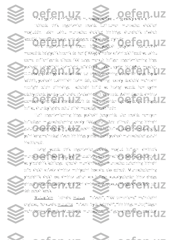 Tirik organizmlarning o’zaro munosabatlari va uning asosiy shakllari
Tabiatda   tirik   organizmlar   orasida   turli-tuman   munosabat   shakllari
mavjuddir.   Lekin   ushbu   munosabat   shakllari   bir-biriga   shunchalik   o’xshab
ketadiki, hatto ular orasiga  aniq chegara qo’yish juda qiyindir.
Tirik   organizmlarning   o’zaro   birga   yashash   jarayonini   tushuntirish
maqsadida belgiyalik botanik de Bari (1879y)  simbioz  so’zini taklif etadi va ushbu
atama   qo’llanilganda   albatta   ikki   turga   mansub   bo’lgan   organizmlarning   birga
yashashi   tushunilishi   lozimligini   ta’kidlaydi.   Lekin,   ayrim   biologlar,   masalan,
O.Gertvig   (1906   y)   simbiozni   ikki   tur   organizmlarining   o’zaro   bir-biriga   foyda
keltirib,   yashashi   tushinilishi   lozim   deb,   atamaning     asosiy   dastlabki   ma’nosini
noto’g’ri   talqin   qilinishiga     sababchi   bo’ldi   va   hozirgi   vaqtda   ham   ayrim
adabiyotlarda bunday tushuncha o’z aksini topib kelmoqda. Aslini olganda simbioz
atamasining   mohiyati   birinchi   bo’lib   de   Bari   tomonidan     qanday   talqin   qilingan
bo’lsa, shundayligicha qabul qilish maqsadga muvofiqdir.
Turli   organizmlarning   birga   yashashi   jarayonida   ular   orasida   namoyon
bo’ladigan   munosabatlarning   asosiy   ikki   guruhi   farq   qilinadi.   Uning   birinchi
guruhi   antogonistik , ya’ni qarama-qarshi munosabat bo’lsa, ikkinchisi   mutualistik ,
ya’ni keng ma’nodagi o’zaro bir-biriga yordam berib yashash munosabatlari guruhi
hisoblanadi.
Hozirgi   vaqtda   tirik   organizmlar   orasida   mavjud   bo’lgan   simbiotik
munosabatlarni  besh turga, ya’ni  mutualizm, kommensalizm, foreziya, parazitizm
va   yirtqichlik   kabilarga     ajratish   mumkin.   Ushbu   munosabat   turlarining   birinchi
to’rt   shakli   so’zsiz   simbioz   mohiyatini   bevosita   aks   ettiradi.   Munosabatlarning
yirtqichlik   shakli   esa   simbioz   uchun   xos   bo’lgan   xususiyatlardan   biroz   chetga
chiqadi. Shuning uchun yirtqichlikni simbiozning maxsus, o’ziga xos bo’lgan turi
deb qarash kerak.
Mutualizm   -   lotincha   mutuus   -   “o’zaro”,   “ikki   tomonlama”   ma’nolarini
anglatsa, fransuzcha  mutualite  - “o’zaro foyda keltirish”, “bir-biriga muhtoj”degan
ma’nolarni   anglatadi.   Mutualistik   munosabatda   bo’lgan   simbiontlar   orasidagi 