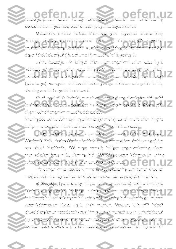 reduksiyaga   duch   keladi.   Bunday   hasharotlarga   mikroblari   bor   hasharotlarning
ekskrementlarini yedirsak, izdan chiqqan jarayonlar qayta tiklanadi.
Mutualistik   simbioz   nafaqat   o’simliklar   yoki   hayvonlar   orasida   keng
tarqalgan.   Bunday   munosabatlar   shakli   odam   bilan   o’simliklar   yoki   hayvonlar
orasida   ham   juda   keng   tarqalgan.   Masalan,   odam   ichagida   har   doim   esherixiya
degan ichak bakteriyasi (Bacterium coli) mutualist holda yashaydi. 
Ushbu   bakteriya   o’z   faoliyati   bilan   odam   organizmi   uchun   katta   foyda
keltiradi,   ya’ni   odam   uchun   zarur   bo’lgan   V
1   vitamini   majmuini   hosil   qiladi.
Ushbu vitamin majmuini foydali tomonlaridan biri, odam tanasidagi tif, ichburug’
(dizenteriya)   va   ayrim   chirituvchi   bakteriyalarga   nisbatan   antogonist   bo’lib,
ularning zararli faoliyatini bosib turadi.
Shuni qayd qilish lozimki, mutualizm tizimidagi  organizmlardan biri, ya’ni
boshpana   bergan   tomon   xujayin   deb   hisoblansa,   xujayin   tanasini   boshpana   qilib
olgan ikkinchi organizm mutualist deb ataladi.  
Shuningdek   ushbu   tizimdagi   organizmlar   (sheriklik)   tashqi   muhit   bilan   bog’liq
bulgan munosabatlarni boshqarishda ikkalasi ham faol ishtirok etadi. 
                Kommensalizm      fransuzcha   commensal-   hamtavoq   ma’nosini   anglatadi.
Akademik Ye.N. Pavlovskiyning izohlashicha, kommensalizm simbiozning o’ziga
xos   shakli   hisoblanib,   ikki   turga   mansub   bo’lgan   organizmlarning   o’zaro
munosabatlari   jarayonida,   ularning   biri   ikkinchisiga   zarar   keltirmasdan   uning
oziqasidan hamda himoyalanish unun tanasidan foydalanadi.
              Tirik   organizmlar   orasida   kommensal   munosabatning   turli-tuman   shakllari
mavjud. Lekin bunday turli-tuman shakllarni asosan uch turga ajratish mumkin.
a)   Sinoykiya        (yunoncha   syn-birga,     oikos-uy   boshpana).   Ushbu   simbiozda
ikkala   tur   organizmlari   bir-biriga   nisbatan   ma’lum   darajada   betaraf   (befarq,
indifferent) bo’lishi yoki ayrim hollarda simbiontlarning biri ikkinchisiga umuman
zarar   keltirmasdan   o’ziga   foyda   olishi   mumkin.   Masalan,   ko’p   qilli   halqali
chuvalchanglardan nereida polixetasi himoyalanish maqsadida zohid qisqichbaqasi
joylashgan   mollyuska   chig’anog’idan   boshpana   sifatida   foydalanadi.   Bundan
tashqari  nereis chuvalchangi  qisqichbaqaning  qoldiq oziqasidan  ham  foydalanishi 