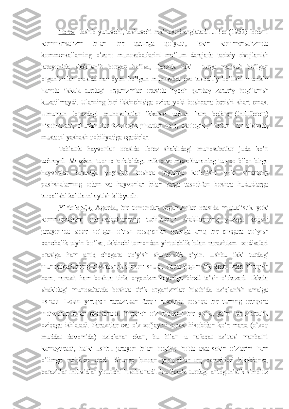 Forez   -tashib yuruvchi, tashuvchi ma’nosini anglatadi. J.Ber (1952) forezni
kommensalizm   bilan   bir   qatorga   qo’yadi,   lekin   kommensalizmda
kommensallarning   o’zaro   munosabatlarini   ma’lum   darajada   tarixiy   rivojlanish
jarayonida   shakllanib   borgan   bo’lsa,   forezda   ikki     turga   mansub   bo’lgan
organizmlar   orasida   namoyon   bo’lgan   munosabat   esa   tasodifiy   bo’lishi   mumkin
hamda   ikkala   turdagi   organizmlar   orasida   hyech   qanday   zaruriy   bog’lanish
kuzatilmaydi.   Ularning   biri   ikkinchisiga   oziqa   yoki   boshpana   berishi   shart   emas.
Umuman   forezdagi   munosabatlar   ikkalasi   uchun   ham   befarq   (indifferent)
hisoblanadi,   chunki   ular   fiziologik   jihatdan   ham,   ekologik   jihatdan   ham   alohida,
mustaqil yashash qobiliyatiga egadirlar.
Tabiatda   hayvonlar   orasida   forez   shaklidagi   munosabatlar   juda   ko’p
uchraydi. Masalan, tuproq tarkibidagi mikro va mezofaunaning tuproq bilan birga
hayvonlar   tanasiga   yopishib   boshqa   joylarga   ko’chishi   yoki   sinantrop
pashshalarning   odam   va   hayvonlar   bilan   birga   tasodifan   boshqa   hududlarga
tarqalishi kabilarni aytish kifoyadir.
Yirtqichlik    .     Agarda,   bir   tomondan   organizmlar   orasida   mutualistik   yoki
kommensalizm   munosabatlarining   turli-tuman   shakllarining   yuzaga   kelishi
jarayonida   sodir   bo’lgan   o’tish   bosqichlari   orasiga   aniq   bir   chegara   qo’yish
qanchalik qiyin bo’lsa,  ikkinchi  tomondan yirtqichlik bilan parazitizm    xodisalari
orasiga   ham   aniq   chegara   qo’yish   shunchalik   qiyin.   Ushbu   ikki   turdagi
munosabatlarning o’xshashlik tomoni shuki, ular antogonistik simbiozdir. Yirtqich
ham,   parazit   ham   boshqa   tirik   organizm   hayotiga   birxil   ta’sir   o’tkazadi.   Ikkala
shakldagi   munosabatda   boshqa   tirik   organizmlar   hisobida   oziqlanish   amalga
oshadi.   Lekin   yirtqich   parazitdan   farqli   ravishda   boshqa   bir   turning   ortiqcha
individlari   bilan   oziqlanadi.   Yirtqich   o’z   o’ljasini   bir   yo’la,   ya’ni   bir   martalik
oziqaga   ishlatadi.   Parazitlar   esa   o’z   xo’jayini   tanasi   hisobidan   ko’p   marta   (o’zoq
muddat   davomida)   oziqlanar   ekan,   bu   bilan   u   nafaqat   oziqasi   manbaini
kamaytiradi,   balki   ushbu   jarayon   bilan   bog’liq   holda   asta-sekin   o’zlarini   ham
o’limga   mahkum   etadi.   Shunga   binoan   yirtqichlar   irq   parazitlari   hisoblansa,
parazitlar   individlar   yirtqichi   hisoblanadi.   Bu   ikkala   turdagi   antogonistik   simbioz 