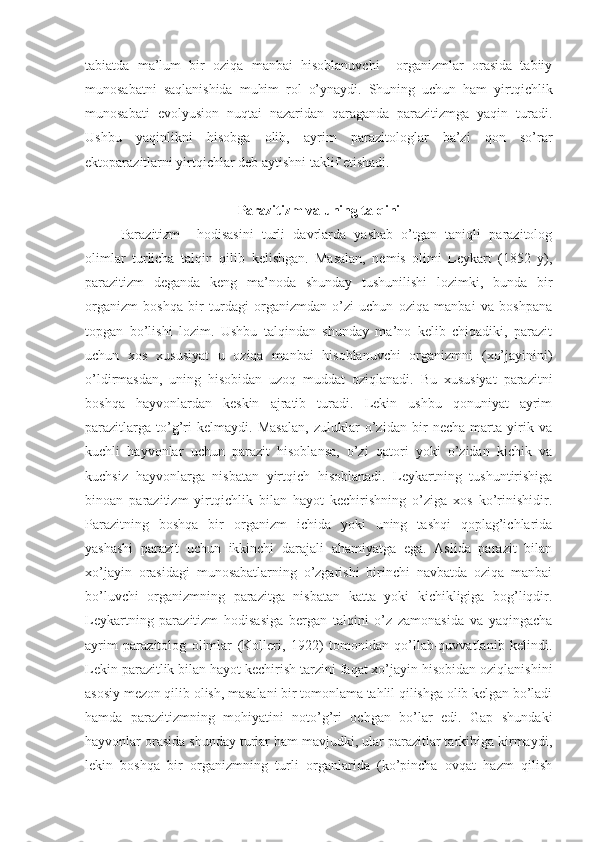 tabiatda   ma’lum   bir   oziqa   manbai   hisoblanuvchi     organizmlar   orasida   tabiiy
munosabatni   saqlanishida   muhim   rol   o’ynaydi.   Shuning   uchun   ham   yirtqichlik
munosabati   evolyusion   nuqtai   nazaridan   qaraganda   parazitizmga   yaqin   turadi.
Ushbu   yaqinlikni   hisobga   olib,   ayrim   parazitologlar   ba’zi   qon   so’rar
ektoparazitlarni yirtqichlar deb aytishni taklif etishadi.
Parazitizm va uning talqini
Parazitizm     hodisasini   turli   davrlarda   yashab   o’tgan   taniqli   parazitolog
olimlar   turlicha   talqin   qilib   kelishgan.   Masalan,   nemis   olimi   Leykart   (1852   y),
parazitizm   deganda   keng   ma’noda   shunday   tushunilishi   lozimki,   bunda   bir
organizm   boshqa   bir   turdagi   organizmdan   o’zi   uchun   oziqa   manbai   va   boshpana
topgan   bo’lishi   lozim.   Ushbu   talqindan   shunday   ma’no   kelib   chiqadiki,   parazit
uchun   xos   xususiyat   u   oziqa   manbai   hisoblanuvchi   organizmni   (xo’jayinini)
o’ldirmasdan,   uning   hisobidan   uzoq   muddat   oziqlanadi.   Bu   xususiyat   parazitni
boshqa   hayvonlardan   keskin   ajratib   turadi.   Lekin   ushbu   qonuniyat   ayrim
parazitlarga   to’g’ri   kelmaydi.   Masalan,   zuluklar   o’zidan   bir   necha   marta   yirik   va
kuchli   hayvonlar   uchun   parazit   hisoblansa,   o’zi   qatori   yoki   o’zidan   kichik   va
kuchsiz   hayvonlarga   nisbatan   yirtqich   hisoblanadi.   Leykartning   tushuntirishiga
binoan   parazitizm   yirtqichlik   bilan   hayot   kechirishning   o’ziga   xos   ko’rinishidir.
Parazitning   boshqa   bir   organizm   ichida   yoki   uning   tashqi   qoplag’ichlarida
yashashi   parazit   uchun   ikkinchi   darajali   ahamiyatga   ega.   Aslida   parazit   bilan
xo’jayin   orasidagi   munosabatlarning   o’zgarishi   birinchi   navbatda   oziqa   manbai
bo’luvchi   organizmning   parazitga   nisbatan   katta   yoki   kichikligiga   bog’liqdir.
Leykartning   parazitizm   hodisasiga   bergan   talqini   o’z   zamonasida   va   yaqingacha
ayrim   parazitolog   olimlar   (Kolleri,   1922)   tomonidan   qo’llab-quvvatlanib   kelindi.
Lekin parazitlik bilan hayot kechirish tarzini faqat xo’jayin hisobidan oziqlanishini
asosiy mezon qilib olish, masalani bir tomonlama tahlil qilishga olib kelgan bo’ladi
hamda   parazitizmning   mohiyatini   noto’g’ri   ochgan   bo’lar   edi.   Gap   shundaki
hayvonlar orasida shunday turlar ham mavjudki, ular parazitlar tarkibiga kirmaydi,
lekin   boshqa   bir   organizmning   turli   organlarida   (ko’pincha   ovqat   hazm   qilish 