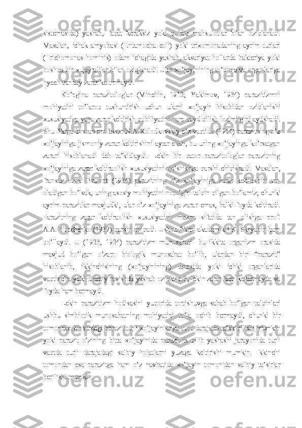 sistemasida)   yashab,   faqat   keraksiz   yoki   qoldiq   mahsulotlar   bilan   oziqlanadi.
Masalan,   ichak   amyobasi   (Entamoeba   coli)   yoki   trixomonadaning   ayrim   turlari
(Trichomonas   hominis)   odam   ichagida   yashab,   aksariyat   hollarda   bakteriya   yoki
boshqa bir xujayralilar bilan oziqlanadi. Ular xo’jayinining to’qima va organlariga
hyech qanday zarar keltirmaydi.
Ko’pgina   parazitologlar   (Minchin,   1912;   Yakimov,   1934)   parazitizmni
mohiyatini   to’laroq   tushuntirish   uchun   ularni   xo’jayin   hisobidan   oziqlanishi
xususiyatiga yana zarar keltirish qobiliyatini ham qayd qilish lozimligini aytishadi.
Shu fikrga binoan professor N.A.Xolodkovskiy o’z vaqtida (1914) parazitning o’z
xo’jayiniga jismoniy zarar  keltirishini  aytar ekan, bu uning xo’jayinga ko’rsatgan
zarari   hisoblanadi   deb   ta’kidlaydi.   Lekin   bir   qator   parazitologlar   parazitning
xo’jayiniga   zarar   keltiraolish   xususiyatini   qo’shishga   qarshi   chiqishadi.   Masalan,
fransuz   olimi   Brumpt   (1936)   parazitning   o’z   xo’jayiniga   zarar   keltirishini   tan
oladigan bo’lsak, uning asosiy mohiyatini noto’g’ri talqin qilgan bo’lamiz, chunki
ayrim   parazitlar   mavjudki,   ular   o’z   xo’jayiniga   zarar   emas,   balki   foyda   keltiradi.
Parazitning   zarar   keltiraolish   xususiyatini   mezon   sifatida   tan   olishga   prof.
A.A.Filipchenko (1937) qarshi chiqadi. Ushbu fikrni akademik I.K. Skryabin ham
qo’llaydi.   U   (1923,   1924)   parazitizm   munosabati-   bu   ikkita   organizm   orasida
mavjud   bo’lgan   o’zaro   biologik   munosabat   bo’lib,   ulardan   biri   “parazit”
hisoblanib,   ikkinchisining   (xo’jayinining)   tanasida   yoki   ichki   organlarida
vaqtincha yoki doimiy ravishda yashab oziqlanadi, lekin zarar ham keltirmayda va
foyda ham bermaydi.
Lekin   parazitizm   hodisasini   yuqorida   tortishuvga   sabab   bo’lgan   talqinlari
ushbu   simbiotik   munosabatning   mohiyatini   to’la   ochib   bermaydi,   chunki   bir
tomondan bir turdagi parazit turli xo’jayinlariga turli darajada ta’sir qilishi mumkin
yoki   parazit   o’zining   bitta   xo’jayinida   parazitlik   qilib   yashashi   jarayonida   turli
vaqtda   turli   darajadagi   salbiy   holatlarni   yuzaga   keltirishi   mumkin.   Ikkinchi
tomondan   esa   parazitga   ham   o’z   navbatida   xo’jayin   tomonidan   salbiy   ta’sirlar
berilishi mumkin.  