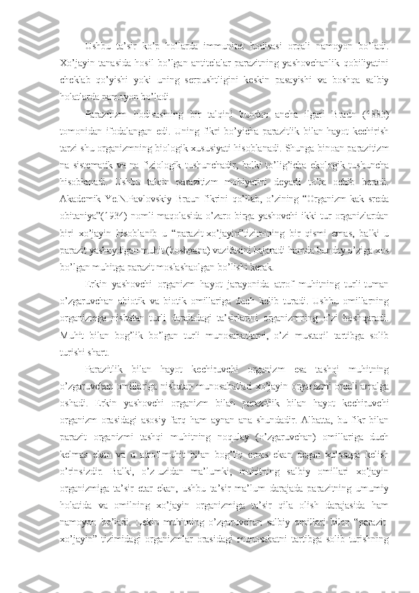 Ushbu   ta’sir   ko’p   hollarda   immunitet   hodisasi   orqali   namoyon   bo’ladi.
Xo’jayin   tanasida   hosil   bo’lgan   antitelalar   parazitning   yashovchanlik   qobiliyatini
cheklab   qo’yishi   yoki   uning   serpushtligini   keskin   pasayishi   va   boshqa   salbiy
holatlarda namoyon bo’ladi. 
Parazitizm   hodisasining   bir   talqini   bundan   ancha   ilgari   Braun   (1883)
tomonidan   ifodalangan   edi.   Uning   fikri   bo’yicha   parazitlik   bilan   hayot   kechirish
tarzi shu organizmning biologik xususiyati hisoblanadi. Shunga binoan parazitizm
na   sistematik   va   na   fiziologik   tushunchadir,   balki   to’lig’icha   ekologik   tushuncha
hisoblanadi.   Ushbu   talqin   parazitizm   mohiyatini   deyarli   to’la   ochib   beradi.
Akademik   Ye.N.Pavlovskiy   Braun   fikrini   qo’llab,   o’zining   “Organizm   kak   sreda
obitaniya”(1934)  nomli   maqolasida   o’zaro  birga  yashovchi   ikki  tur   organizlardan
biri   xo’jayin   hisoblanib   u   “parazit-xo’jayin”tizimining   bir   qismi   emas,   balki   u
parazit yashaydigan muhit (boshpana) vazifasini bajaradi hamda bunday o’ziga xos
bo’lgan muhitga parazit moslashaolgan bo’lishi kerak.
Erkin   yashovchi   organizm   hayot   jarayonida   atrof   muhitning   turli-tuman
o’zgaruvchan   abiotik   va   biotik   omillariga   duch   kelib   turadi.   Ushbu   omillarning
organizmga   nisbatan   turli   darajadagi   ta’sirlarini   organizmning   o’zi   boshqaradi.
Muhit   bilan   bog’lik   bo’lgan   turli   munosabatlarni,   o’zi   mustaqil   tartibga   solib
turishi shart.
Parazitlik   bilan   hayot   kechiruvchi   organizm   esa   tashqi   muhitning
o’zgaruvchan omillariga nisbatan munosabatlari xo’jayin organizmi orqali amalga
oshadi.   Erkin   yashovchi   organizm   bilan   parazitlik   bilan   hayot   kechiruvchi
organizm   orasidagi   asosiy   farq   ham   aynan   ana   shundadir.   Albatta,   bu   fikr   bilan
parazit   organizmi   tashqi   muhitning   noqulay   (o’zgaruvchan)   omillariga   duch
kelmas   ekan   va   u   atrof-muhit   bilan   bog’liq   emas   ekan   degan   xulosaga   kelish
o’rinsizdir.   Balki,   o’z-uzidan   ma’lumki,   muhitning   salbiy   omillari   xo’jayin
organizmiga   ta’sir   etar   ekan,   ushbu   ta’sir   ma’lum   darajada   parazitning   umumiy
holatida   va   omilning   xo’jayin   organizmiga   ta’sir   qila   olish   darajasida   ham
namoyon   bo’ladi.   Lekin   muhitning   o’zgaruvchan   salbiy   omillari   bilan   “parazit-
xo’jayin”   tizimidagi   organizmlar   orasidagi   munosabatni   tartibga   solib   turishning 