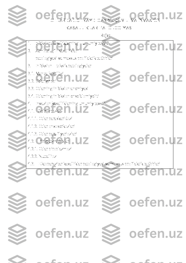 OTLARDA UCHRAYDIGAN YUQUMLI VA INVAZION
KASALLIKLAR PATOLOGIYASI
Reja:
1.    Infeksion  kasalliklarning    umumiy tavsifi
2.     Zamburug’li kasalliklar
        patologiyasi va maxsus profilaktik tadbirlari 
3.     Infeksion – toksik patologiyalar 
3.1.  Manqa kasalligi
3.2.  Otlar grippi
3.3. Otlarning infeksion anemiyasi
3.4. Otlarning infeksion ensefalomiyeliti  
4.    Invazion kasalliklarning umumiy tavsifi
4.1.    Gelmintozlar
4.1.1. Otlar paraskaridozi
4.1.2. Otlar onxoserkozlari
4.1.3. Otlar parafilyariozlari
4.2.     Piroplazmidozlar
4.2.1. Otlar p iroplazmozi
4.2.2.  Nuttallioz
4.3.     Ektoparazitar kasalliklar patologiyasi va maxsus profilaktik tadbirlari 