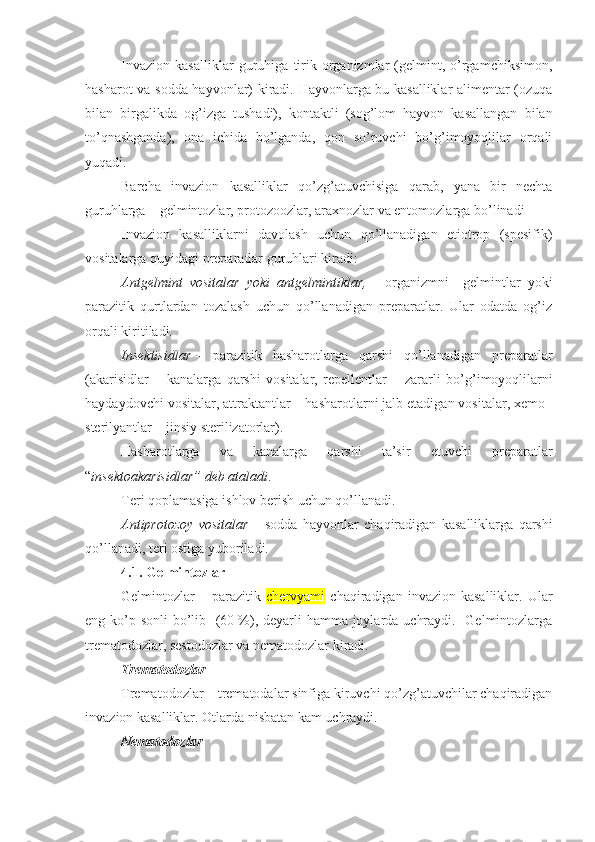 Invazion   kasalliklar   guruhiga   tirik   organizmlar   (gelmint,   o’rgamchiksimon,
hasharot va   sodda hayvonlar) kiradi. Hayvonlarga bu kasalliklar alimentar (ozuqa
bilan   birgalikda   og’izga   tushadi),   kontaktli   (sog’lom   hayvon   kasallangan   bilan
to’qnashganda),   ona   ichida   bo’lganda,   qon   so’ruvchi   bo’g’imoyoqlilar   orqali
yuqadi.
Barcha   invazion   kasalliklar   qo’zg’atuvchisiga   qarab,   yana   bir   nechta
guruhlarga –  gelmintozlar, protozoozlar, araxnozlar va entomozlarga  bo’linadi 
Invazion   kasalliklarni   d avolash   uchun   qo’llanadigan   etiotrop   (spesifik)
vositalarga quyidagi preparatlar guruhlari kiradi:
Antgelmint   vositalar   yoki   antgelmintiklar,   –   organizmni     gelmintlar   yoki
parazitik   qurtlardan   tozalash   uchun   qo’llanadigan   preparatlar.   Ular   odatda   og’iz
orqali kiritiladi.
Insektisidlar   –   parazitik   hasharotlarga   qarshi   qo’llanadigan   preparatlar
(akarisidlar   –   kanalarga   qarshi   vositalar,   repellentlar   –   zararli   bo’g’imoyoqlilarni
haydaydovchi vositalar , attraktantlar – hasharotlarni jalb etadigan vositalar, xemo–
sterilyantlar – jinsiy sterilizatorlar).
Hasharotlarga   va   kanalarga   qarshi   ta’sir   etuvchi   preparatlar
“ insektoakarisidlar” deb ataladi .
Teri qoplamasiga ishlov berish uchun qo’llanadi .
Antiprotozoy   vositalar   –   sodda   hayvonlar   chaqiradigan   kasalliklarga   qarshi
qo’llanadi, teri ostiga yuboriladi. 
4.1.  Gelmintozlar
Gelmintoz lar   –   paraziti k   chervyami   chaqiradigan   invazion   kasalliklar.   Ular
eng ko’p sonli bo’lib   (60   %), deyarli  hamma joylarda uchraydi.   Gelmintozlarga
trematodozlar, sestodozlar va nematodozlar kiradi. 
Trematodozlar
Trematodozlar – trematodalar sinfiga kiruvchi qo’zg’atuvchilar chaqiradigan
i nvazion kasalliklar . Otlarda nisbatan kam uchraydi. 
Nematodozlar 