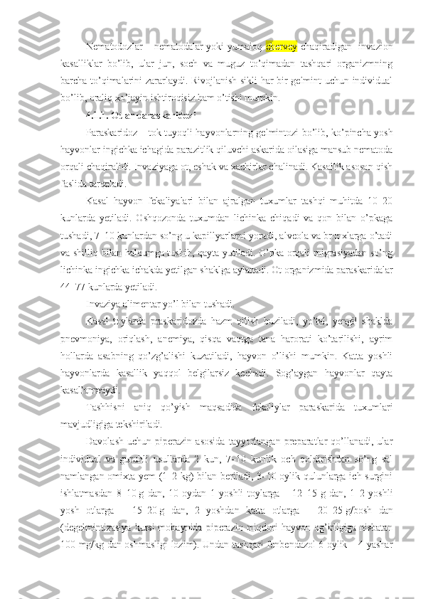 Nematodozlar – nematodalar yoki yumaloq   chervey   chaqiradigan   invazion
kasalliklar   bo’lib,   ular   jun,   soch   va   muguz   to’qimadan   tashqari   organizmning
barcha to’qimalarini zararlaydi. Rivojlanish sikli har bir gelmint uchun individual
bo’lib, oraliq xo’jayin ishtiroqisiz ham o’tishi mumkin. 
4.1.1. Otlar paraskaridozi
Paraskaridoz – tok tuyoqli hayvonlarning gelmintozi bo’lib, ko’pincha yosh
hayvonlar ingichka ichagida parazitlik qiluvchi askarida oilasiga mansub nematoda
orqali chaqiralidi. Invaziyaga ot, eshak va xachirlar chalinadi. Kasallik asosan qish
faslida tarqaladi.
Kasal   hayvon   fekaliyalari   bilan   ajralgan   tuxumlar   tashqi   muhitda   10–20
kunlarda   yetiladi.   Oshqozonda   tuxumdan   lichinka   chiqadi   va   qon   bilan   o’pkaga
tushadi, 7–10 kunlardan so’ng u kapillyarlarni yoradi, alveola va bronxlarga o’tadi
va shilliq bilan halqumga tushib, qayta yutiladi. O’pka orqali migrasiyadan so’ng
lichinka ingichka ichakda yetilgan shaklga aylanadi. Ot organizmida paraskaridalar
44–77 kunlarda yetiladi.
Invaziya alimentar yo’l bilan tushadi.
Kasal   toylarda   praskaridozda   hazm   qilish   buziladi,   yo’tal,   yengil   shaklda
pnevmoniya,   oriqlash,   anemiya,   qisqa   vaqtga   tana   harorati   ko’tarilishi,   ayrim
hollarda   asabning   qo’zg’alishi   kuzatiladi,   hayvon   o’lishi   mumkin.   Katta   yoshli
hayvonlarda   kasallik   yaqqol   belgilarsiz   kechadi.   Sog’aygan   hayvonlar   qayta
kasallanmaydi.
Tashhisni   aniq   qo’yish   maqsadida   fekaliylar   paraskarida   tuxumlari
mavjudligiga tekshiriladi.
Davolash   uchun   piperazin   asosida   tayyorlangan  preparatlar   qo’llanadi,  ular
individual   va   guruhli   usullarda   2   kun,   7–10   kunlik   och   qoldirishdan   so’ng   sal
namlangan omixta yem (1–2 kg) bilan beriladi, 3–10 oylik qulunlarga ich surgini
ishlatmasdan   8–10   g   dan,   10   oydan   1   yoshli   toylarga   –   12–15   g   dan,   1–2   yoshli
yosh   otlarga   –   15–20   g   dan,   2   yoshdan   katta   otlarga   –   20–25   g/bosh   dan
(degelmintizasiya   kursi  mobaynida  piperazin miqdori  hayvon  og’irligiga nisbatan
100 mg/kg dan oshmasligi lozim). Undan tashqari fenbendazol 6 oylik – 4 yashar 