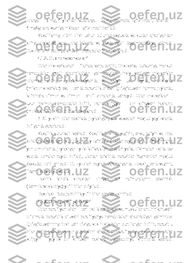 otlarga   –   15  mg,  4   yoshdan   kattalarga   –  10   mg  bir   marta  og’iz   orqali,   febentel   –
6   mg/kg tana vazniga nisbatan og’iz orqali beriladi.
Kasallikning   oldini   olish   uchun   qulunlar   avgustda   va   sutdan   ajratilgandan
so’ng,   toylar   va   katta   otlar   bahorda   va   kuzda   rejali   degelmintizasiya   qilinadi.
Otxona fenol qatoriga kiruvchi preparatlar bilan ishlanadi.
4.1.2. Otlar onxoserkozlari
Otlar onxoserkozlari – filariata kenja tartibi, Onxoserka   turkumiga mansub
nematodalar   orqali   chaqiriladigan   gelmintozlar.   Jinsiy   yetilgan   onxoserklar
otlarning   oldingi   oyoqlar   paylarida   va   bo’yin   usti   payida,   lichinkalar
(mikroonxoserklar)   esa   –   terida   parazitlik   qiladi.   Qo’zg’atuvchi   hamma   joylarda,
ko’pincha   o’rmon   va   o’rmon   –   cho’l   zonalarida   uchraydi.   Otlar   onxoserklari   –
uzun   ipsimon   nematodalar   bo’lib,   oraliq   xo’jayin   –   qon   so’ruvchi   hasharot
(mokres; rus.) ishtiroqi bilan rivojlanadi.
3–20   yoshli   otlar   pastlikda   joylashgan,   suv   xavzalari   mavjud   yaylovlarda
bo’lganda zararlanadi.
Kasallik   surunkali   kechadi.   Kasallik   boshida   yag’rin,   ensa,   bo’yin   va   orqa
sohalarida kattaligi tovuq tuxumiday og’riqsiz shishlar paydo bo’ladi. Yag’rinning
yon tomonlarida joylashgan   yoki ko’krak umurtqalari yelka o’simtalari ostida tez
vaqtda   oqmalar   paydo   bo’ladi,   ulardan   tarkibida   parazitlar   fragmentlari   mavjud
ekssudat   oqib   chiqadi.   Ot   oyoqlari   paylari   zararlanganda   oqsash,   tendovaginit,
flegmonalar qayd etiladi.
Tashhis   kindik   sohasidan   olingan   teri   na’munalarini   tekshirish
(dermolarvoskopiya) yo’li bilan qo’yiladi. 
Davolash  faqat jarrohlik yo’li bilan amalga oshiriladi.
4.1.3. Otlar parafilyariozlari
Otlar parafilyariozlari – teri osti kletchatkasi va muskullar aro biriktiruvchi
to’qimada   parazitlik   qiluvchi   parafilyariya   nematodalari   chaqiradigan   gelmintoz.
Qo’zg’atuvchining bosh uchi o’ziga xos hosila bilan qurollangan bo’lib, parazit u
bilan   terini   teshadi   va   qon   quyilishini   chaqiradi.   Parafilyariya   rivojlanishi   oraliq
xo’jayin   –   yaylov   qon   so’ruvchi   pashsha   –   gematobiya   ishtiroqida   kechadi. 