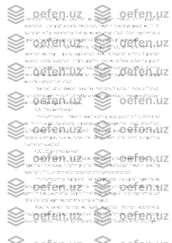 Pashshalar   parafilyariya   tuxumlari   va   lichinkalari   mavjud   qonni   yutganda
zararlanadi.   Ular   yog’   tanasida   rivojlanadi,   invazion   bosqichga   yetadi   va   10–30
kunlardan   so’ng   pashshaning   boshiga   va   xartumiga   o’tadi.   Otlar   organizmida   9
oydan so’ng parafilyariyalar jinsiy yetiladi va bir necha yillar yashaydi.
Kasallik   bahor   –   kuz   mavsumda   namoyon   bo’ladi,   terining   ko’pchilik   qon
ketishlari   esa   may   –   iyunda   qayd   etiladi.   Kasallik   belgilari   ko’proq   2   yoshdan
kattaroq   otlarda   kuzatiladi.   Bo’yin,   yag’rin,   orqa   va   ko’krak   qafasining   yuqori
qismida no’xatdan loviyagacha kattalikda zich tugunchalar paydo bo’ladi. Kunning
issiq   paytida   tugunchalar   jarohatlaridan   qon   ketishlar   paydo   bo’ladi.   Qon   quriydi
va po’stloqchalar hosil qiladi.   
Davolash   uchun   ekvalan–pasta   ikki   marotaba   2   kunda   1   marta   qo’llanadi.
Faol ta’sir etuvchi miqdori 0,2   mg/kg tana vazniga nisbatan. Preparat sog’iladigan
va bo’g’oz biyalarga qo’llanmaydi. 
4.2.  Piroplazmidozlar
Piroplazmidozlar   –   invazion   kasalliklarning   katta   guruhi   bo’lib,   eritrositlar
va   mononuklear   fagositlarda   joylashgan   sodda   hayvonlar   orqali   chaqiriladi.
Qo’zg’atuvchilarni   kanalar   o’tkazadi.   Kasallikda   yuqori   harorat,   shilimshiq
pardalar   anemiyasi,   puls   va   nafas   olish   tezligi,   hazm   qilish   tizimi   faoliyatining
buzilishlari kuzatiladi.
4.2.1. Otlar p iroplazmozi
Otlar   p iroplazmozi   –  ot, eshak   va xachirlarning transmissiv   (bir  issiq  qonli
hayvondan   boshqasiga   bo’g’imoyoqlilar   orqali   o’tkaziladigan   invazion   kasallik)
kasalligi bo’lib, uni eritrositlar parazitlari piroplazmalar chaqiradi. 
Piroplazmalarning   haytiy   sikli   ikki   xo’jayinlarda:   tok   tuyokli   hayvonda   va
kanada   kechadi.   Hayvon   organizmida   piroplazma   qonda,   kanada   esa   to’qima,
gemolimfa va tuxumlarida oddiy bo’linish bilan  ko’payadi. Otlar organizmida ular
ichki a’zolarda keyin esa periferik qonda ko’payadi.
Kasallik   asosan   bahorda   va   kuzda   kuzatiladi.   Spontan   zararlanishda
inkubasion   davr   8–15   kun   tashkil   qiladi.   Kasallik   ko’pincha   o’tkir,   kam   hollarda
surunkali kechadi. Birinchi kunlarda tana harorati 42   °C gacha ko’tariladi, hayvon 