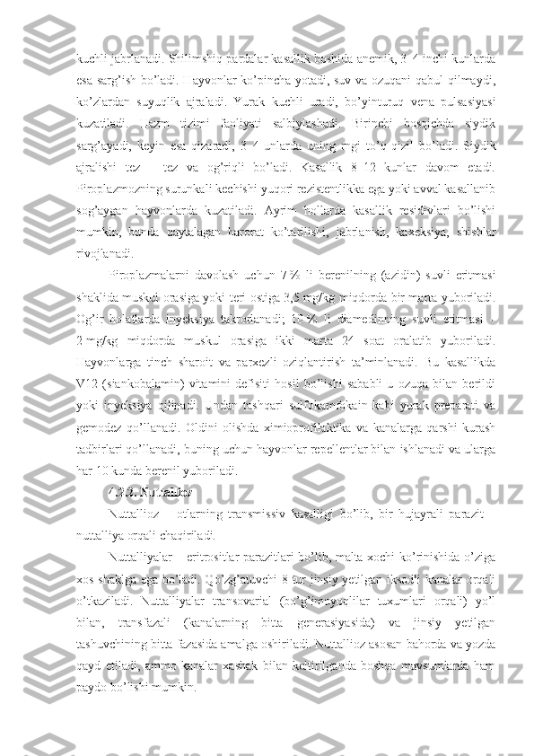 kuchli jabrlanadi. Shilimshiq pardalar kasallik boshida anemik, 3–4 inchi kunlarda
esa sarg’ish bo’ladi. Hayvonlar ko’pincha yotadi, suv va ozuqani qabul qilmaydi,
ko’zlardan   suyuqlik   ajraladi.   Yurak   kuchli   uradi,   bo’yinturuq   vena   pulsasiyasi
kuzatiladi.   Hazm   tizimi   faoliyati   salbiylashadi.   Birinchi   bosqichda   siydik
sarg’ayadi,   keyin   esa   qizaradi,   3–4   unlarda   uning   rngi   to’q   qizil   bo’ladi.   Siydik
ajralishi   tez   –   tez   va   og’riqli   bo’ladi.   Kasallik   8–12   kunlar   davom   etadi.
Piroplazmozning surunkali kechishi yuqori rezistentlikka ega yoki avval kasallanib
sog’aygan   hayvonlarda   kuzatiladi.   Ayrim   hollarda   kasallik   residivlari   bo’lishi
mumkin,   bunda   qaytalagan   harorat   ko’tarilishi,   jabrlanish,   kaxeksiya,   shishlar
rivojlanadi.
Piroplazmalarni   davolash   uchun   7   %   li   berenilning   (azidin)   suvli   eritmasi
shaklida muskul orasiga yoki teri ostiga 3,5   mg/kg miqdorda bir marta yuboriladi.
Og’ir   holatlarda   inyeksiya   takrorlanadi;   10   %   li   diamedinning   suvli   eritmasi   –
2   mg/kg   miqdorda   muskul   orasiga   ikki   marta   24   soat   oralatib   yuboriladi.
Hayvonlarga   tinch   sharoit   va   parxezli   oziqlantirish   ta’minlanadi.   Bu   kasallikda
V12   (siankobalamin)   vitamini   defisiti   hosil   bo’lishi   sababli   u   ozuqa   bilan   berildi
yoki   inyeksiya   qilinadi.   Undan   tashqari   sulfokamfokain   kabi   yurak   preparati   va
gemodez   qo’llanadi.   Oldini   olishda   ximioprofilaktika   va   kanalarga   qarshi   kurash
tadbirlari qo’llanadi, buning uchun hayvonlar repellentlar bilan ishlanadi va ularga
har 10 kunda berenil yuboriladi.
4.2.2.  Nuttallioz
Nuttallioz   –   otlarning   transmissiv   kasalligi   bo’lib,   bir   hujayrali   parazit   –
nuttalliya orqali chaqiriladi.
Nuttalliyalar – eritrositlar parazitlari bo’lib, malta xochi ko’rinishida o’ziga
xos shaklga ega bo’ladi. Qo’zg’atuvchi 8 tur jinsiy yetilgan iksodli kanalar orqali
o’tkaziladi.   Nuttalliyalar   transovarial   (bo’g’imoyoqlilar   tuxumlari   orqali)   yo’l
bilan,   transfazali   (kanalarning   bitta   generasiyasida)   va   jinsiy   yetilgan
tashuvchining bitta fazasida amalga oshiriladi. Nuttallioz asosan bahorda va yozda
qayd   etiladi,   ammo   kanalar   xashak   bilan   keltirilganda   boshqa   mavsumlarda   ham
paydo bo’lishi mumkin. 