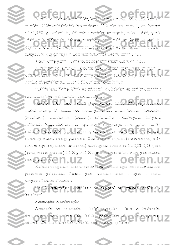 Nuttallioz o’tkir va yarim o’tkir, kam hollarda surunkali shakllarda kechishi
mumkin. O’tkir kechishda inkubasion davr 8–10 kunlar davom etadi, tana harorati
40–41,5   °C   ga   ko’tariladi,   shilimshiq   pardalar   sarg’ayadi,   nafas   qisishi,   yurak
urishi,   puls   tezlashishi,   ishtaxa   pasayishi,   ich   qotishi   va   ketishi   kuzatiladi.
Keyinchalik   anemiya   rivojlanib,   qondagi   eritrositlar   va   gemoglobin   miqdorlari
pasayadi. Sog’aygan hayvon uzoq vaqt parazit tashuvchisi bo’lib qoladi.
Kasallikning yarim o’tkir shaklda belgilar nisbatan kuchsiz bo’ladi.
Nuttalliozning   surunkali   shaklida   tana   harorati   qisqa   vaqt   mobaynida
ko’tarilib   turadi   va   kuchsiz   parazitemiya   kechadi.   Kasallik   3   oy   davom   etadi,
qondagi o’zgarishlar esa faqat 40–50 kunlarda paydo bo’ladi.
Tashhis   kasallikning   klinik   va   epizootologik   belgilari   va   periferik   qonning
surtmalarini tekshirish natijalari asosida qo’yiladi.
Davolash   uchun   berenil   0,002   g/kg,   diamedin   0,002–0,003   g/kg   miqdorda
muskul   orasiga   24   soatda   ikki   marta   yuboriladi,   undan   tashqari   flavakridin
(tripaflavin),   piroplazimin   (akaprin),   sulfantrollar   instruksiyalari   bo’yicha
qo’llanadi.   Nuttallotashuvchilar   organizmini   sterilizasiya   qilish   uchun   har   72
soatda   4   marta   10   %   li   diamedinning   suvli   eritmasi   sag’rining   o’ng   va   chap
sohalariga muskul orasiga yuboriladi. Otda toksikoz belgilari (bezovtalanish, nafas
olish va siydik ajralishlar tezlashishi) kuzatilganda atropin sulfati 0,02–0,08   g dan
(quruq modda hisobida) 0,1   % yoki 1   % li eritma shaklida teri ostiga yoki muskul
orasiga yuboriladi.
Nuttalliozning   oldini olish uchun tashuvchi kanalar  agro–meliorativ  tadbirlar
yordamida   yo’qotiladi.   Berenil   yoki   diamidin   bilan   1   oyda   1   marta
kimyoprofilaktika o’tkaziladi.
4.3.   Ektoparazitar   kasalliklar   patologiyasi   va   maxsus   profilaktik
tadbirlari
Araxnozlar va entomozlar
Araxnozlar   va   entomozlar   –   bo’g’imoyoqlilar   –   kana   va   hasharotlar
chaqiradigan   invazion   kasalliklar   bo’lib,   yilqichilikka   o’lkan   iqtisodiy   zarar
keltiradi. Ular bilan kurashish uchun bir nechta usullar qo’llanadi: 