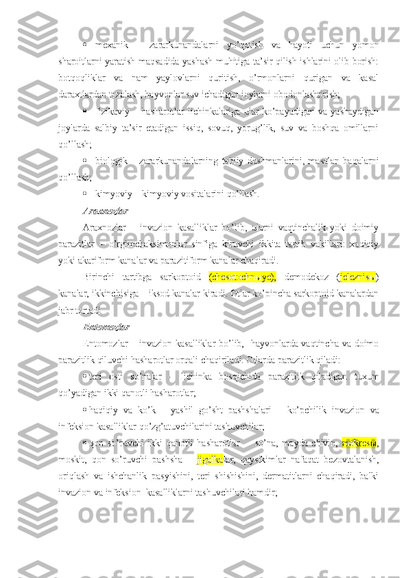  mexani k   –   zararkunandalarni   yo’qotish   va   hayoti   uchun   yomon
sharoitlarni yaratish maqsadida yashash muhitiga ta’sir qilish ishlarini olib borish:
botqoqliklar   va   nam   yaylovlarni   quritish,   o’rmonlarni   qurigan   va   kasal
daraxtlardan tozalash, hayvonlar suv ichadigan joylarni obodonlashtirish; 
 fizi kaviy   –   hasharotlar   lichinkalariga   ular   ko’payadigan   va   yashaydigan
joylarda   salbiy   ta’sir   etadigan   issiq,   sovuq,   yorug’lik,   suv   va   boshqa   omillarni
qo’llash;
 biologi k   –   zararkunandalarning   tabiiy   dushmanlarini,   masalan   baqalarni
qo’llash ;
 kimyoviy  –  kimyoviy vositalarini qo’llash.
Araxnoz lar
Araxnozlar   –   invazion   kasalliklar   bo’lib,   ularni   vaqtinchalik   yoki   doimiy
parazitlar   –   o’rgimchaksimonlar   sinfiga   kiruvchi   ikkita   tartib   vakillari:   xaqiqiy
yoki akariform kanalar va parazitiform kanalar chaqiradi.
Birinchi   tartibga   sarkoptoid   (chesotochnыye),   demodekoz   ( jeleznisы )
kanalar, ikkinchisiga – iksod kanalar kiradi. Otlar ko’pincha sarkoptoid kanalardan
jabr tortadi
Entomozlar
Entomozlar – invazion kasalliklar  bo’lib,   hayvonlarda vaqtincha va doimo
parazitlik qiluvchi hasharotlar orqali chaqiriladi. Otlarda parazitlik qiladi :
 teri   osti   so’nalar   –   lichinka   bosqichida   parazitlik   qiladigan   tuxum
qo’yadigan ikki qanotli hasharotlar ;
 haqiqiy   va   ko’k   –   yashil   go’sht   pashshalari   –   ko’pchilik   invazion   va
infeksion  kasalliklar qo’zg’atuvchilarini tashuvchilar ;
 qon   so’ruvchi   ikki   qanotli   hasharotlar     –   s o’na ,   m ayda   chivin ,   mokresы ,
moskit,   qon   so’ruvchi   pashsha   –   jigalk a lar ,   qaysikimlar   nafaqat   bezovtalanish,
oriqlash   va   ishchanlik   pasyishini,   teri   shishishini,   dermatitlarni   chaqiradi,   balki
invazion  va  infeksion   kasalliklarni tashuvchilari hamdir; 