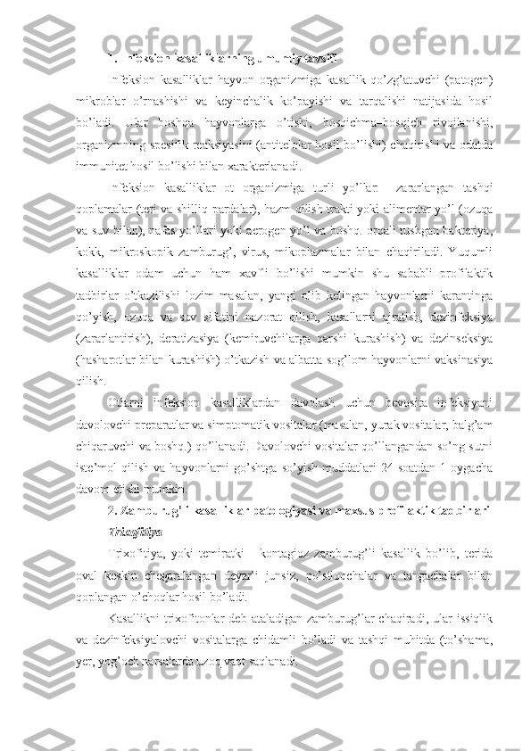 1. Infeksion kasalliklarning umumiy tavsifi
Infeksion   kasalliklar   hayvon   organizmiga   kasallik   qo’zg’atuvchi   (patogen)
mikroblar   o’rnashishi   va   keyinchalik   ko’payishi   va   tarqalishi   natijasida   hosil
bo’ladi.   Ular   boshqa   hayvonlarga   o’tishi,   bosqichma–bosqich   rivojlanishi,
organizmning spesifik reaksiyasini  (antitelolar hosil bo’lishi) chaqirishi va odatda
immunitet hosil bo’lishi bilan xarakterlanadi.
Infeksion   kasalliklar   ot   organizmiga   turli   yo’llar:     zararlangan   tashqi
qoplamalar (teri va shilliq pardalar), hazm qilish trakti yoki alimentar yo’l (ozuqa
va suv bilan), nafas yo’llari yoki aerogen yo’l va boshq. orqali tushgan bakteriya,
kokk,   mikroskopik   zamburug’,   virus,   mikoplazmalar   bilan   chaqiriladi.   Yuqumli
kasalliklar   odam   uchun   ham   xavfli   bo’lishi   mumkin   shu   sababli   profilaktik
tadbirlar   o’tkazilishi   lozim   masalan,   yangi   olib   kelingan   hayvonlarni   karantinga
qo’yish,   ozuqa   va   suv   sifatini   nazorat   qilish,   kasallarni   ajratish,   dezinfeksiya
(zararlantirish),   deratizasiya   (kemiruvchilarga   qarshi   kurashish)   va   dezinseksiya
(hasharotlar bilan kurashish) o’tkazish va albatta sog’lom hayvonlarni vaksinasiya
qilish.
Otlarni   infeksion   kasalliklardan   davolash   uchun   bevosita   infeksiyani
davolovchi preparatlar va simptomatik vositalar (masalan, yurak vositalar, balg’am
chiqaruvchi va boshq.) qo’llanadi. Davolovchi vositalar qo’llangandan so’ng sutni
iste’mol   qilish   va   hayvonlarni   go’shtga   so’yish   muddatlari   24  soatdan   1   oygacha
davom etishi mumkin. 
2.  Zamburug’li kasalliklar patologiyasi va maxsus profilaktik tadbirlari
Trixofitiya
Trixofitiya,   yoki   temiratki   –   kontagioz   zamburug’li   kasallik   bo’lib,   terida
oval   keskin   chegaralangan   deyarli   junsiz,   po’stloqchalar   va   tangachalar   bilan
qoplangan o’choqlar hosil bo’ladi.
Kasallikni   trixofitonlar   deb   ataladigan  zamburug’lar   chaqiradi,  ular   issiqlik
va   dezinfeksiyalovchi   vositalarga   chidamli   bo’ladi   va   tashqi   muhitda   (to’shama,
yer, yog’och narsalarda uzoq vaqt saqlanadi. 