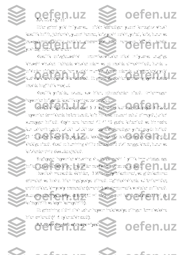 3.2.  Otlar grippi
Otlar   grippi   yoki   inflyuensa,   –   o’tkir   kechadigan   yuqori   kontagioz   virusli
kasallik bo’lib, jabrlanish, yuqori harorat, ko’z yoshi oqishi, yo’tal, ko’z, burun va
traxeyalarning   shilliq   pardalar   giperemiyasi   bilan   namoyon   bo’ladi.   Barcha
yoshdagi otlar kasallanadi.
Kasallik   qo’zg’atuvchisi   –   ortomiksoviruslar   oilasi   Inflyuensa   urug’iga
kiruvchi   viruslar.   Tabiatda   viruslar   odam   va   ot   orasida   almashiniladi,   bunda   u
to’siqdan o’tib, odamga ham yuqishi mumkin. Ammo odamda u simptmlarsiz yoki
kuchsiz klinik belgilar bilan kechadi. Ot grippi va qushlar grippining ayrim turlari
orasida bog’liqlik mavjud.
Kasallik   yo’talda,   ozuqa,   suv   bilan,   otboqarlardan   o’tadi.   Emlanmagan
hayvonlar bo’lganda kasallik ayniqsa tez tarqaladi.
Kasallikning inkubasion davri 5–7 kun. Gripp kutilmaganda paydo bo’ladi.
Hayvonlar denniklarda befarq turadi, ko’p hollarda oquqani qabul qilmaydi, junlari
xurpaygan   bo’ladi.   Keyin   tana   harorati   40–41   °C   gacha   ko’tariladi   va   bir   necha
kun ushlanib turadi, uzlukli–uzlukli tez – tez takrorlanadigan yo’tal paydo bo’ladi
(2–10   kunlar   kuzatiladi)   va   quruq,   keskin,   tez–tez   takrorlanadigan   va   og’riqli
shaklga o’tadi. Kasal ot burnining shilliq pardasi to’q qizil rangga kiradi, burun va
ko’zlardan tiniq ekssudat ajraladi.
Sog’aygan   hayvonlar   virusning   shu   tipiga   qarshi   1   yillik   immunitetga   ega
bo’ladi. Qulunlar emlangan onalaridan passiv immunitet qabul qiladi.
Davolash   maqsadida   skipidar,     2   %   li   natriy   bikarbonati,   va   gidrokarbonat
eritmalari   va   boshq.   bilan   ingalyasiya   qilinadi.   Og’irlashishlarda   sulfanilamid lar ,
antibiotik lar,   kimyoviy  preparatlar   (amantin)   va  simptomatik   vositalar   qo’llanadi.
Autogemoterapiya   tavsiya   etiladi   (60   ml   o’zining   qoni   har   2–3   kunda   20   ml   ga
ko’paytirilib va keyin kamaytirilib).
Ot grippining oldini olish uchun hayvon inaktivasiya qilingan farmolvaksina
bilan emlanadi (4–6 oylar ta’sir etadi).
3.3. Otlarning infeksion anemiyasi 