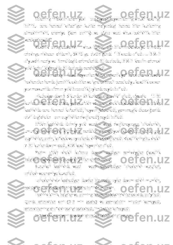 Otlarning   infeksion   anemiyasi   –  toq   tuyoqli   hayvonlarning  virusli   kasalligi
bo’lib,     tana   harorati   ko’tarilgan   kunlar   me’yordagi   harorat   bilan   kunlarning
almashinilishi,   anemiya   (kam   qonlik)   va   o’zoq   vaqt   virus   tashishlik   bilan
xarakterlanadi.
Kasallik   qo’zg’atuvchisi   –   virus   bo’lib,   efir   bilan   inaktivasiya   qilinadi,
tripsinga   nisbatan   chidamli,   58   °C   ga   qizdirilganda   1–2   soatda   o’ladi.   U   2   %   li
o’yuvchi   natriy   va   formaldegid   eritmalarida   20   daqiqada,   3   %   li   kreolin   eritmasi
yoki karbol kislotasida 30 daqiqada   parchalanadi. 
Kasallik manbayi – kasal hayvonlar. Virus mexanik yo’l bilan qon so’ruvchi
hasharotlar hamda jarrohlik asboblar va ignalar orqali tarqaladiyu kasallik asosan
yoz mavsumida o’rmon yoki botqoqlik joylarda paydo bo’ladi.
Inkubasion davr 2–5 kundan 93 kunlargacha tashkil qiladi, o’rtacha – 10–20
kunlar.   O’ta   o’tkir,   o’tkir,   yarim   o’tkir   va   latent   shakllar   kuzatiladi.   O’ta   o’tkir
kechishda   tana   harorati   ko’tariladi,   hayvon   jabrlanadi,   gemorragik   diatez   (terida
qizil dog’chalar – qon quyilishlar rivojlanadi) paydo bo’ladi. 
O’tkir   kechishda   doimiy   yoki   vaqti   –   vaqti   rivojlanayotgan   lohaslanish,
umumiy   holsizlanish,   shilimshiq   pardalar   giperemiyasi   kuzatiladi,   ularda   qon
quyilishlar, qorin, ko’krak va oyoqlarda shishlar rivojlanadi. Kasallikning bu shakli
7–30 kunlar davom etadi, 80% kasal hayvonlar o’ladi.
Yarim   o’tkir   shakli   ko’proq   davom   etadigan   remissiyalar   (kasallik
belgilarining vaqtincha pasayishi) bilan ajralib turadi.
Surunkali   kechishda   vaqti   –   vaqti   kuzatiladigan   lohaslanish   xurujlari,
oriqlash va anemiya kuzatiladi.
Lohaslanishsiz   kechadigan   davrlar   bir   necha   oylar   davom   etishi   mumkin,
residivlar 1–2 kundan 2–3 haftagacha bo’lishi mumkin.
Tashhis  klinik belgilar va qonning laborator  tekshirishlar  asosida  qo’yiladi.
Qonda   eritrositlar   soni   (2–3   mln   gacha)   va   gemoglobin   miqdori   kamayadi,
eritrositlarning cho’kish tezligi tezlashadi, limfositlar ko’payadi.
I nfeksion anemi yani davolash choralari ishlab chiqilmagan . 