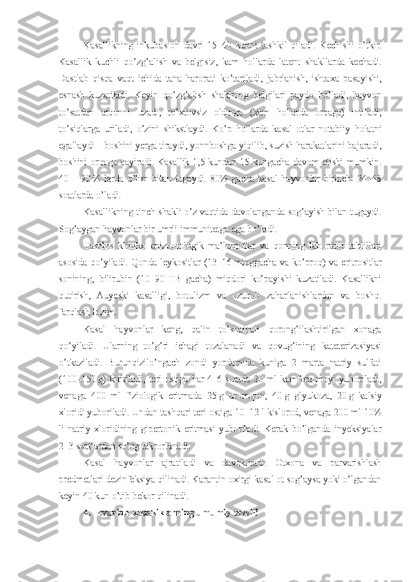 Kasallikning   inkubasion   davri   15–40   kunni   tashkil   qiladi .   Kechishi   o’tkir.
Kasallik   kuchli   qo’zg’alish   va   belgisiz,   kam   hollarda   latent   shakllarda   kechadi.
Dastlab   qisqa   vaqt   ichida   tana   harorati   ko’tariladi,   jabrlanish,   ishtaxa   pasayishi,
esnash   kuzatiladi.   Keyin   qo’zg’alish   shaklning   belgilari   paydo   bo’ladi,   hayvon
to’satdan   arqonni   uzadi,   to’xtovsiz   oldinga   (kam   hollarda   orqaga)   intiladi,
to’siqlarga   uriladi,   o’zini   shikstlaydi.   Ko’p   hollarda   kasal   otlar   notabiiy   holatni
egallaydi – boshini yerga tiraydi, yonnboshga yiqilib, suzish harakatlarini bajaradi,
boshini orqaga qayiradi. Kasallik 1,5 kundan 15 kungacha davom etishi  mumkin.
40   –   90   %   larda   o’lim   bilan   tugaydi.   80%   gacha   kasal   hayvonlar   birinchi   24–48
soatlarda o’ladi.
Kasallikning tinch shakli o’z vaqtida davolanganda sog’ayish bilan tugaydi.
Sog’aygan hayvonlar bir umrli immunitetga ega bo’ladi.
Tashhis   kliniko–epizootologik   ma’lumotlar   va   qonning   laborator   tahlillari
asosida qo’yiladi. Qonda leykositlar (13–16   minggacha va ko’proq) va eritrositlar
sonining,   bilirubin   (10   90   TB   gacha)   miqdori   ko’payishi   kuzatiladi.   Kasallikni
qutirish,   Auyeski   kasalligi,   botulizm   va   ozuqali   zaharlanishlardan   va   boshq.
farqlash lozim.
Kasal   hayvonlar   keng,   qalin   to’shamali   qorong’ilashtirilgan   xonaga
qo’yiladi.   Ularning   to’g’ri   ichagi   tozalanadi   va   qovug’ining   kateterizasiyasi
o’tkaziladi.   Burunqizilo’ngach   zondi   yordamida   kuniga   2   marta   natriy   sulfati
(100–150   g)  kiritiladi,  teri  ostiga   har  4–6  soatda  20  ml  kamfora  moyi  yuboriladi,
venaga   400   ml   fiziologik   eritmada   25   g   urotropin,   40   g   glyukoza,   20   g   kalsiy
xloridi yuboriladi. Undan tashqari teri ostiga 10–12 l kislorod, venaga 200 ml 10%
li   natriy   xloridining   gipertonik   eritmasi   yuboriladi.   Kerak   bo’lganda   inyeksiyalar
2–3 soatlardan so’ng takrorlanadi.
Kasal   hayvonlar   ajratiladi   va   davolanadi.   Otxona   va   parvarishlash
predmetlari dezinfeksiya qilinadi. Karantin oxirgi kasal ot sog’aysa yoki o’lgandan
keyin 40 kun o’tib bekor qilinadi. 
4. Invazion kasalliklarning umumiy tavsifi 