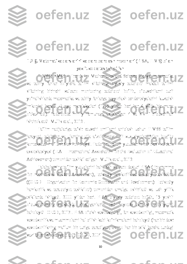 1.2-§. Matematika darslarini xalqaro baholash mezonlari (PISA, TIMS) bilan
yaxlit xolda tashkil qilish
TIMSS(TIMSS  –  Trends   in    Mathematics   and  Science  Study))  matematika
va   tabiiy   fanlar   bo’yicha   ta’lim   sifatining   qiyosiy   tadqiqoti   maktab   ta’limi
sifatining   birinchi   xalqaro   monitoring   tadqiqoti   bo’lib,   o’quvchilarni   turli
yo’nalishlarda matematika va tabiiy fanlarga tayyorlash tendentsiyalarini kuzatish
imkonini   beradi.   Dunyo   mamlakatlari   (1995   yildan   beri   har   4   yilda   bir   marta
o’tkaziladi).   Tadqiqotda   milliy   namunaga   asoslangan   4   va   8-sinf   o’quvchilari
ishtirok etdi [Mullis et al., 2012].
Ta’lim   natijalariga   ta’sir   etuvchi   omillarni   aniqlash   uchun   TIMSS   ta’lim
jarayoni,   talabalar   va   ularning   oila   a’zolarining   turli   xususiyatlari   bilan   bog’liq
kontekstual ma’lumotlarni to’playdi. Tadqiqot Ta’lim yutuqlarini baholash xalqaro
assotsiatsiyasi (IEA –   International Association for the Evaluation of Educational
Achievement) tomonidan tashkil etilgan [Mullis et al., 2012
Talabalarning ta’lim yutuqlarini baholash xalqaro dasturi PISA (Programme
for International Student Assessment),   Iqtisodiy hamkorlik va taraqqiyot tashkiloti
((OECD   –   Organization   for   Economic   Cooperation   and   Development)     Iqtisodiy
hamkorlik   va   taraqqiyot   tashkiloti)   tomonidan   amalga   oshiriladi   va   uch   yillik
tsikllarda   ishlaydi.   2000   yildan   beri.   PISA   qiyosiy   tadqiqot   bo’lib,   15   yoshli
o’quvchilarning   maktabda   o’rganganlarini   real   hayotda   qo’llash   qobiliyatini
baholaydi [OECD, 2013]. PISA o’qish savodxonligi, fan savodxonligi, matematik
savodxonlik va muammolarni hal qilish kabi ko’nikmalarni baholaydi (har bir davr
savodxonlikning   ma’lum   bir   turiga   qaratilgan,   ammo   har   bir   tsikl   barcha   turdagi
vazifalarni o’z ichiga oladi) [OECD, 2004].
10 