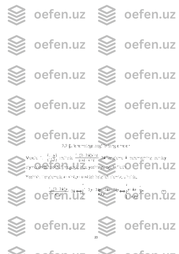 2. 2 -§ . Parametrga bog’liq tenglamalar
Masala   1.    ( 0 ; π
2	)   oraliqda   1 + ( 2 − 2 k ) sin t
cos t − sin t = 2 k
  tenglama  	k   parametrning   qanday
qiymatlarida hech bo’lmaganda bitta yechimga ega bo’ladi?
Yechish. Tenglamada 	
x=sin	t,y=cos	t deb belgilab olamiz, u holda,     
1 + ( 2 − 2 k ) y
x − y = 2 k ⟺	
{ 1 + 2 y − 2 ky = 2 kx − 2 ky
x ≠ y ⟺	{ y = kx − 1
2 ,
x ≠ y .                  (*)
23 