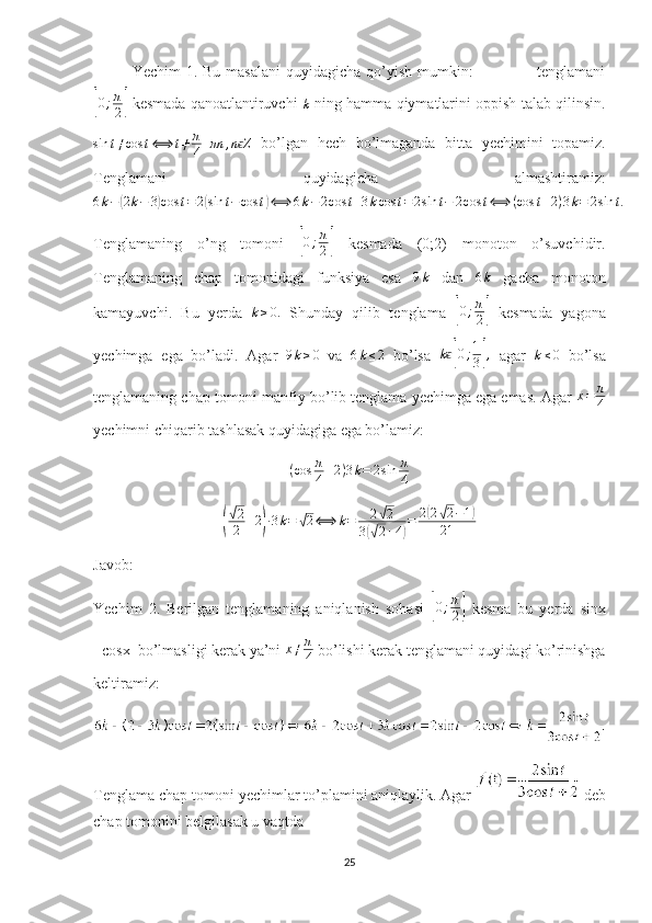 Yechim  1. Bu masalani  quyidagicha  qo’yish  mumkin:                        tenglamani[
0 ; π
2	]  kesmada qanoatlantiruvchi  	k  ning hamma qiymatlarini oppish talab qilinsin.
sin t ≠ cos t ⟺ t ≠ π
4 + πn , n Z	
ϵ
  bo’lgan   hech   bo’lmaganda   bitta   yechimini   topamiz.
Tenglamani   quyidagicha   almashtiramiz:	
6k−(2k−	3)cos	t=2(sin	t−cos	t)⟺	6k−2cos	t+3kcos	t=2sin	t−	2cos	t⟺	(cos	t+2)3k=	2sin	t.
Tenglamaning   o’ng   tomoni  	
[0;π
2]   kesmada   (0;2)   monoton   o’suvchidir.
Tenglamaning   chap   tomonidagi   funksiya   esa  	
9k   dan  	6k   gacha   monoton
kamayuvchi.   Bu   yerda  	
k≥0.   Shunday   qilib   tenglama  	[ 0 ; π
2	]   kesmada   yagona
yechimga   ega   bo’ladi.   Agar   9 k ≥ 0
  va   6 k ≤ 2
  bo’lsa   k	
ϵ[ 0 ; 1
3	] ,
  agar   k ≤ 0
  bo’lsa
tenglamaning chap tomoni manfiy bo’lib tenglama yechimga ega emas. Agar  x = π
4
yechimni chiqarib tashlasak quyidagiga ega bo’lamiz:
( cos π
4 + 2 ) 3 k = 2 sin π
4	
(
√
2
2 + 2	
) ∙ 3 k =	√ 2 ⟺ k = 2	√ 2
3	
(√ 2 + 4	) = 2	
( 2	√ 2 − 1	)
21
Javob: 
Yechim   2.   Berilgan   tenglamaning   aniqlanish   sohasi  	
[0;π
2]   kesma   bu   yerda   sinx
=cosx  bo’lmasligi kerak ya’ni  x ≠ π
4  bo’lishi kerak tenglamani quyidagi ko’rinishga
keltiramiz: 
Tenglama chap tomoni yechimlar to’plamini aniqlaylik. Agar    deb
chap tomonini belgilasak u vaqtda
25 