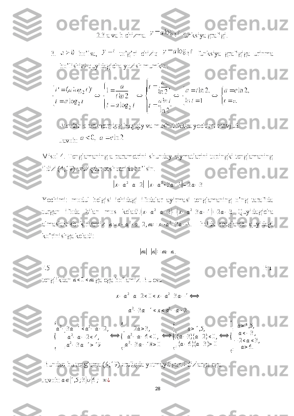 2.3 a va b chizma.   funksiya grafigi.
3.   bo’lsa,     to’g’ri   chiziq     funksiya   grafigiga   urinma
bo’lishini quyidagicha yozish mumkin:
Bundan   a   prametrning   haqiqiy   va   musbat   ikkita   yechimi   mavjud .
Javob : 
Misol 4. Tenglamaning a parametrini shunday qiymatlarini topingki tenglamaning
ildizi (4;19) oraliqdan tashqarida bo’lsin. |
x − a 2
+ a + 2	| +| x − a 2
+ 3 a − 1	| = 2 a − 3
Yechimi:   modul   belgisi   ichidagi   ifodalar   ayirmasi   tenglamaning   o’ng   tarafida
turgan   ifoda   bilan   mos   keladi.	
(x−a2+a+2)−(x−	a2+3a−1)=	2a−3   Quyidagicha
almashtirish   kiritamiz  
n = x − a 2
+ a + 2 , m = x − a 2
+ 3 a − 1 .     holda   tenglama   quyidagi
ko’rinishga keladi:	
|
m	| +	| n| = m − n
.
E5                                                                                                                       Bu
tenglikdan 	
n≤0≤m  ga ega bo’lamiz. Bu esa 
x − a 2
+ a + 2 ≤ 0 ≤ x − a 2
+ 3 a − 1 ⟺	
a2−3a+1≤x≤a2−	a−2	
{
a 2
− 3 a + 1 ≤ a 2
− a − 2 ,	[
a 2
− a − 2 ≤ 4 ,
a 2
− 3 a + 1 ≥ 19 ⟺	{ 2 a ≥ 3 ,[
a 2
− a − 6 ≤ 0 ,
a 2
− 3 a − 18 ≥ 0 ⟺	{ a ≥ 1,5 ,[
( a − 3 ) ( a + 2 ) ≤ 0 ,
( a − 6 ) ( a + 3 ) ≥ 0 ⟺	{ a ≥ 1,5 ,[
a ≤ − 3 ,
− 2 ≤ a ≤ 3 ,
a ≥ 6.
 Bundan bu tenglama (4;19) oraliqda yotmaydigan ildizlarga ega.
Javob: 	
a∈[1,5	;3]∪[6;+∞¿
28 