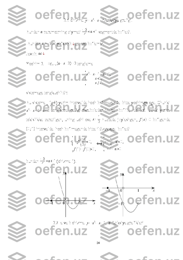 2.6-chizma. y=	x2−	x−1 funksiya grafigi.
Bundan 	
a  parametrning qiymati  − 5
4 ≤ a ≤ 1
 segmentda bo’ladi. 
 Bundan 
a=−1  ni yo’qotib 	¿  ga ega bo’lamiz.
Javob:  a	
ϵ ¿
Yechim 2.   	
log	1−x(a−	x+2)=	2  tenglama	
{
x 2
− x − 1 − a = 0 ,
x < 1 ,
x ≠ 0.
sistemaga tengkuchlidir.
Bu sistema [-1; 1) yarim intervalda hech bo’lmaganda  bitta yechimga ega. Chunki
x 2
− x − 1 − a = 0   tenglama   grafigi   paraboladan   iborat     bo’lib,     uchlari     paski   yarim
tekislikka   qaratilgan,   uning   uchi   esa   x = 1
2   nuqtada   joylashgan,   f	
( x	) = 0
  bo’lganda
( 0 ; 1 )
 intervalda  hech bo’lmaganda bitta ildizga ega  bo’ladi 	
{	
f(
1
2)≤0,	
f(1)=	f(0)>0,
⟺	
{
−11
4−	a≤0,	
−1−a>0
bundan  − 5
4 ≤ a ← 1
 (chizma 1).
2.7- a va b chizma. 	
y=	x2−	x−1−a  funksiya grafiklari
34 