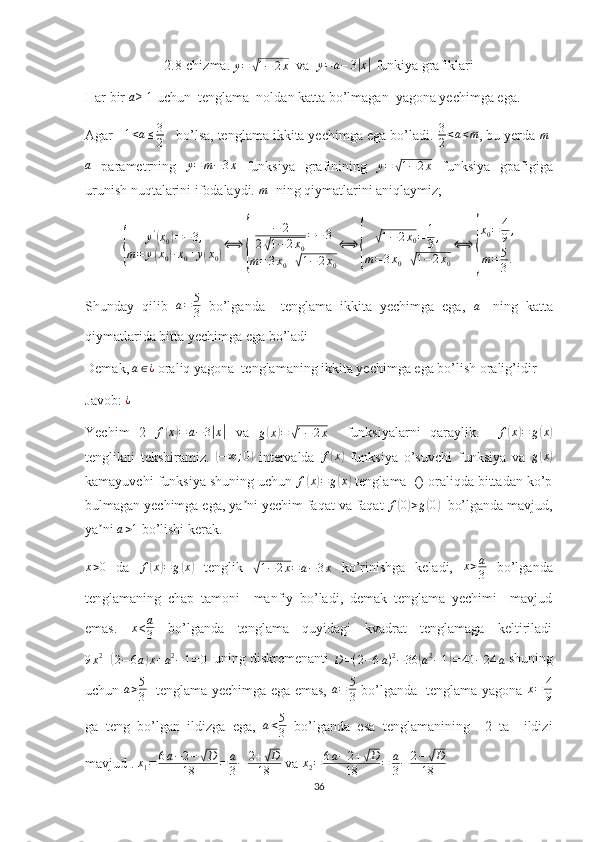 2.8-chizma.  y =√ 1 − 2 x
  va   y = a − 3	| x	|
 funkiya grafiklari
Har bir 	
a ≥ 1 uchun  tenglama  noldan katta bo’lmagan  yagona yechimga ega. 
Agar    1 < a ≤ 3
2    bo’lsa, tenglama ikkita yechimga ega bo’ladi.  3
2 < a < m
, bu yerda  m
-	
a
  parametrning  	y=	m−3x   funksiya   grafinining   y =	√ 1 − 2 x
  funksiya   gpafigiga
urunish nuqtalarini ifodalaydi. 	
m - ning qiymatlarini aniqlaymiz;	
{	
y'(x0)=−3,	
m=	y(x0)∙x0+y(x0)
⟺	
{	
−	2	
2√1−2x0
=−	3	
m=3x0+√1−2x0
⟺	
{	
√1−2x0=	1
3,	
m=3x0+√1−2x0
⟺	
{
x0=	4
9,	
m=	5
3.
Shunday   qilib  	
a=	5
3   bo’lganda     tenglama   ikkita   yechimga   ega,   a
-   ning   katta
qiymatlarida bitta yechimga ega bo’ladi
Demak,  a ∈ ¿
 oraliq yagona  tenglamaning ikkita yechimga ega bo’lish oralig’idir
Javob: 	
¿
Yechim   2  	
f(x)=	a−3|x|   va  	g(x)=	√1−2x     funksiyalarni   qaraylik.     f	( x	) = g	( x	)
tenglikni   tekshiramiz.  	
(−	∞;0)   intervalda  	f(x)   funksiya   o’suvchi   funksiya   va   g	( x	)
kamayuvchi funksiya shuning uchun  f	
( x	) = g	( x	)
 tenglama  () oraliqda bittadan ko’p
bulmagan yechimga ega, ya ni yechim faqat va faqat 	
ʼ f	( 0) > g	( 0	)
  bo’lganda mavjud,
ya ni 	
ʼ	a>1  bo’lishi kerak.
x > 0
  da  	
f(x)=	g(x)   tenglik  	√1−	2x=a−3x   ko’rinishga   keladi,  	x>a
3   bo’lganda
tenglamaning   chap   tamoni     manfiy   bo’ladi,   demak   tenglama   yechimi     mavjud
emas.   x
<	
a
3   bo’lganda   tenglama   quyidagi   kvadrat   tenglamaga   keltiriladi
9 x 2
+	
( 2 − 6 a	) x + a 2
− 1 = 0   uning diskremenanti 
D = ( 2 − 6 a ) 2
− 36	( a 2
− 1	) = 40 − 24 a  shuning
uchun  	
a>5
3    tenglama yechimga ega emas,   a = 5
3   bo’lganda   tenglama yagona   x = 4
9
ga   teng   bo’lgan   ildizga   ega,   a < 5
3   bo’lganda   esa   tenglamanining     2   ta     ildizi
mavjud .  x
1 = 6 a − 2 −	
√ D
18 = a
3 − 2 +	√ D
18  va 	x2=	6a−	2+√D	
18	=	a
3−	2−√D	
18  
36 