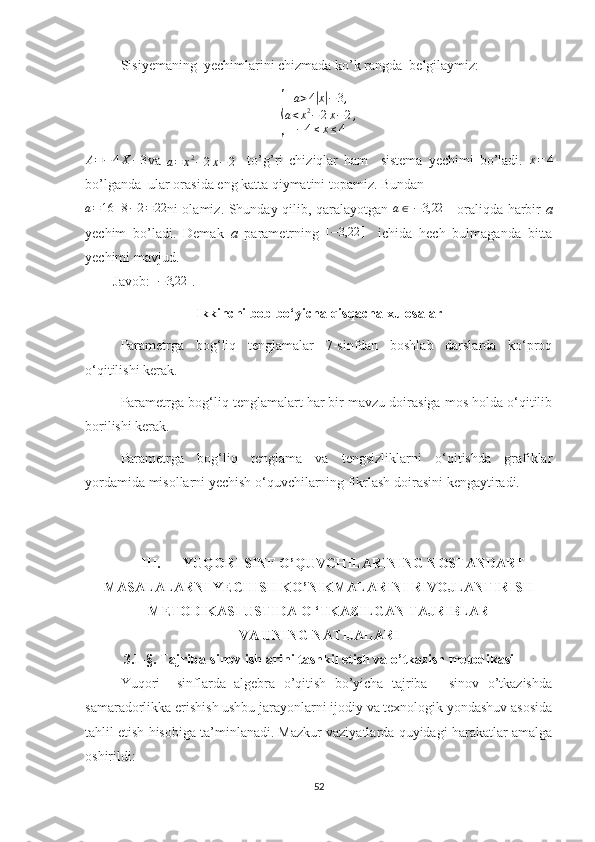 Sisiyemaning  yechimlarini chizmada ko’k rangda  belgilaymiz:{
a > 4	
| x| − 3 ,
a < x 2
− 2 x − 2 ,
− 4 ≤ x ≤ 4
A = − 4 X − 3
va  	
a=	x2−2x−2     to’g’ri   chiziqlar   ham     sistema   yechimi   bo’ladi.   x = 4
bo’lganda  ular orasida eng katta qiymatini topamiz. Bundan 	
a=16	+8−2=22
ni olamiz. Shunday qilib, qaralayotgan  	a∈[−3,22	]    oraliqda harbir   a
yechim   bo’ladi.   Demak   a   parametrning   [ − 3,22 ]
    ichida   hech   bulmaganda   bitta
yechimi mavjud.
        Javob:  [ − 3,22 ]
.  
Ikkinchi bob bo‘yicha qisqacha xulosalar
Parametrga   bog‘liq   tenglamalar   7-sinfdan   boshlab   darslarda   ko‘proq
o‘qitilishi kerak.
Parametrga bog‘liq tenglamalart har bir mavzu doirasiga mos holda o‘qitilib
borilishi kerak.
Parametrga   bog‘liq   tenglama   va   tengsizliklarni   o‘qitishda   grafiklar
yordamida misollarni yechish o‘quvchilarning fikrlash doirasini kengaytiradi.
III. YUQORI SINF O’QUVCHILARINING NOSTANDART 
MASALALARNI YECHISH KO’NIKMALARINI RIVOJLANTIRISH
METODIKASI USTIDA O ‘TKAZILGAN TAJRIBLAR
VA UNING NATIJALARI 
3.1-§. Tajriba-sinov ishlarini tashkil etish va o’tkazish metodikasi
Yuqori     sinflarda   algebra   o’qitish   bo’yicha   tajriba   -   sinov   o’tkazishda
samaradorlikka erishish ushbu jarayonlarni ijodiy va texnologik yondashuv asosida
tahlil etish hisobiga ta’minlanadi. Mazkur vaziyatlarda quyidagi harakatlar amalga
oshirildi: 
52 