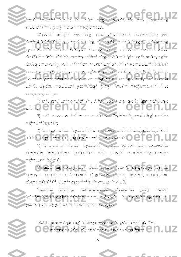 berish   imkonini   beradi;   shu   bilan   birga   o’quvchilarda   mos   jarayonning
shakllanishini, ijodiy fikrlashni rivojlantiradi. 
O’quvchi   berilgan   masaladagi   qoida   ifodalanishini   muammoning   past
darajasi   ko’rinishida   yozganidan   so’ng,   o’qituvchi   undan   keltirgan   qoidalarining
ayrimlarini   ta’riflashni   so’raydi.   Shundan   so’ng   o’qituvchi   masalani   xuddi
darslikdagi kabi ta’riflab, qanday qoidani o’rganish kerakligini aytib va keyingina
doskaga mavzuni yozadi. Bilimlarni mustahkamlash, bilish va malakani  ifodalash
darslikdagi   masalalarni   yozma   va   og’zaki   yechish   shaklida   bajariladi.   Tadqiqot
ishimizda   geometriyadan   ijodiy   mazmundagi   masalalarning   xususiyatlari   nazarda
tutilib,   algebra   masalalarni   yechishdagi   ijodiy   fikrlashni   rivojlantiruvchi   4   ta
darajaga ajratilgan: 
1)   aniq   amallarning   bajarilishi,   tizimli   tasavvurga   ega   bo’lgan   natijalarga
erishish; 
2)   turli   mavzu   va   bo’lim   mazmunlaridan   foydalanib,   masaladagi   amallar
majmuini bajarish; 
3) fan mazmunidan foydalanib, ichki tasavvurlar tizimi darajasida bajarishni
talab qiladigan masalalarning amallar majmuasini bajarishi; 
4)   fanlararo   bilimlardan   foydalanib,   fanlararo   va   tizimlararo   tasavvurlar
darajasida   bajariladigan   ijodkorlikni   talab   qiluvchi   masalalarning   amallar
majmuasini bajarish. 
Masalalarning   xususiyatlari   maktab   algebra   o’quv   fanida   qisqa   yo’nalishda
namoyon   bo’ladi:   aniq   funksiyani   o’rganishda   ularning   belgilari,   xossalari   va
o’zaro joylashishi, ularning yechimida chizmalar chiziladi.
Yuqorida   keltirilgan   tushunchalardan   o’quvchida   ijodiy   fikrlash
ko’nikmalarini   shakllantirishning   eng   maqbul   usuli   –   bu   o’quvchining   masalani
yechishga ijodiy yondashishi ekanligi kelib chiqadi.
 
3.2-§. Parametrga bog’liq tenglamalar va tengsizliklarni o’qitish
samaradorligini tajriba-sinovda tekshirish natijalari
55 