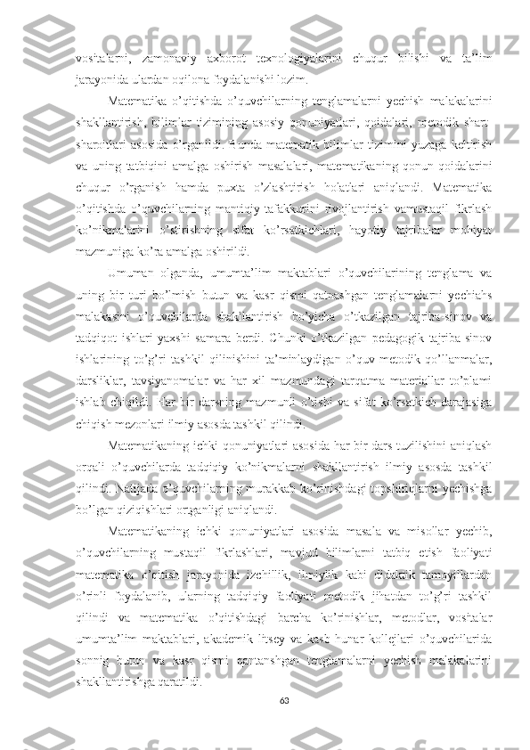 vositalarni,   zamonaviy   axborot   texnologiyalarini   chuqur   bilishi   va   ta’lim
jarayonida ulardan oqilona foydalanishi lozim. 
Matematika   o’qitishda   o’quvchilarning   tenglamalarni   yechish   malakalarini
shakllantirish,   bilimlar   tizimining   asosiy   qonuniyatlari,   qoidalari,   metodik   shart-
sharoitlari   asosida   o’rganildi.   Bunda   matematik   bilimlar   tizimini   yuzaga   keltirish
va   uning   tatbiqini   amalga   oshirish   masalalari,   matematikaning   qonun-qoidalarini
chuqur   o’rganish   hamda   puxta   o’zlashtirish   holatlari   aniqlandi.   Matematika
o’qitishda   o’quvchilarning   mantiqiy   tafakkurini   rivojlantirish   vamustaqil   fikrlash
ko’nikmalarini   o’stirishning   sifat   ko’rsatkichlari,   hayotiy   tajribalar   mohiyat
mazmuniga ko’ra amalga oshirildi. 
Umuman   olganda,   umumta’lim   maktablari   o’quvchilarining   tenglama   va
uning   bir   turi   bo’lmish   butun   va   kasr   qismi   qatnashgan   tenglamalarni   yechiahs
malakasini   o’quvchilarda   shakllantirish   bo’yicha   o’tkazilgan   tajriba-sinov   va
tadqiqot   ishlari   yaxshi   samara   berdi.   Chunki   o’tkazilgan   pedagogik   tajriba-sinov
ishlarining   to’g’ri   tashkil   qilinishini   ta’minlaydigan   o’quv-metodik   qo’llanmalar,
darsliklar,   tavsiyanomalar   va   har   xil   mazmundagi   tarqatma   materiallar   to’plami
ishlab   chiqildi.   Har   bir   darsning   mazmunli   o’tishi   va   sifat   ko’rsatkich   darajasiga
chiqish mezonlari ilmiy asosda tashkil qilindi. 
Matematikaning ichki qonuniyatlari asosida har bir dars tuzilishini aniqlash
orqali   o’quvchilarda   tadqiqiy   ko’nikmalarni   shakllantirish   ilmiy   asosda   tashkil
qilindi. Natijada o’quvchilarning murakkab ko’rinishdagi  topshiriqlarni yechishga
bo’lgan qiziqishlari ortganligi aniqlandi. 
Matematikaning   ichki   qonuniyatlari   asosida   masala   va   misollar   yechib,
o’quvchilarning   mustaqil   fikrlashlari,   mavjud   bilimlarni   tatbiq   etish   faoliyati
matematika   o’qitish   jarayonida   izchillik,   ilmiylik   kabi   didaktik   tamoyillardan
o’rinli   foydalanib,   ularning   tadqiqiy   faoliyati   metodik   jihatdan   to’g’ri   tashkil
qilindi   va   matematika   o’qitishdagi   barcha   ko’rinishlar,   metodlar,   vositalar
umumta’lim   maktablari,   akademik   litsey   va   kasb   hunar   kollejlari   o’quvchilarida
sonnig   butun   va   kasr   qismi   qantanshgan   tenglamalarni   yechish   malakalarini
shakllantirishga qaratildi.
63 