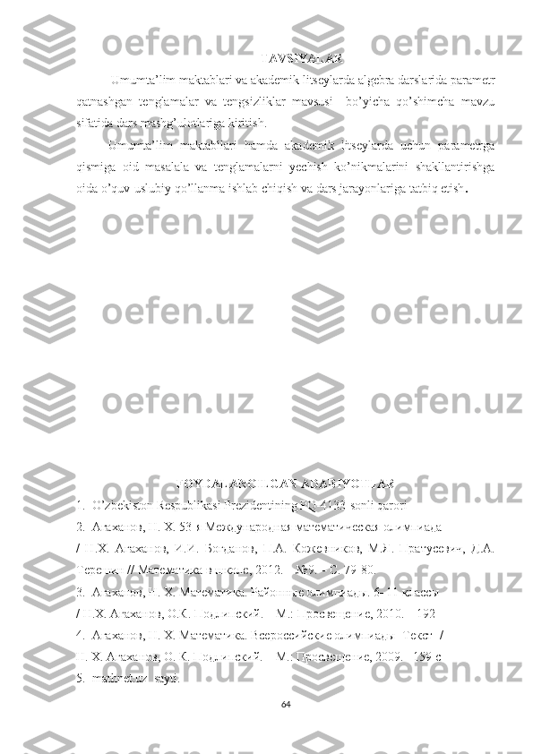 TAVSIYALAR
  Umumta’lim maktablari va akademik litseylarda algebra darslarida parametr
qatnashgan   tenglamalar   va   tengsizliklar   mavsusi     bo’yicha   qo’shimcha   mavzu
sifatida dars mashg’ulotlariga kiritish.
Umumta’lim   maktabllari   hamda   akademik   litseylarda   uchun   parametrga
qismiga   oid   masalala   va   tenglamalarni   yechish   ko’nikmalarini   shakllantirishga
oida o’quv-uslubiy qo’llanma ishlab chiqish va dars jarayonlariga tatbiq etish .
FOYDALANOILGAN ADABIYOTLAR
1.  O’zbekiston Respublikasi Prezidentining PQ-4133-sonli qarori
2.   Агаханов ,  Н . X. 53- я   Международная   математическая   олимпиада
/   Н . Х .   Агаханов ,   И . И .   Богданов ,   П . А .   Кожевников ,   М . Я .   Пратусевич,   Д.А.
Терешин // Математика в школе, 2012. – №9. – С. 79-80.
3.  Агаханов, Н.  X . Математика. Районные олимпиады. 6–11 классы
/ Н. X . Агаханов, О.К. Подлипский. – М.: Просвещение, 2010. – 192 
4.  Агаханов, Н.  X . Математика. Всероссийские олимпиады [Текст] /
Н.  X . Агаханов, О. К. Подлипский. – М.: Просвещение, 2009. –159 с
5.   mathnet . uz    sayti .
64 