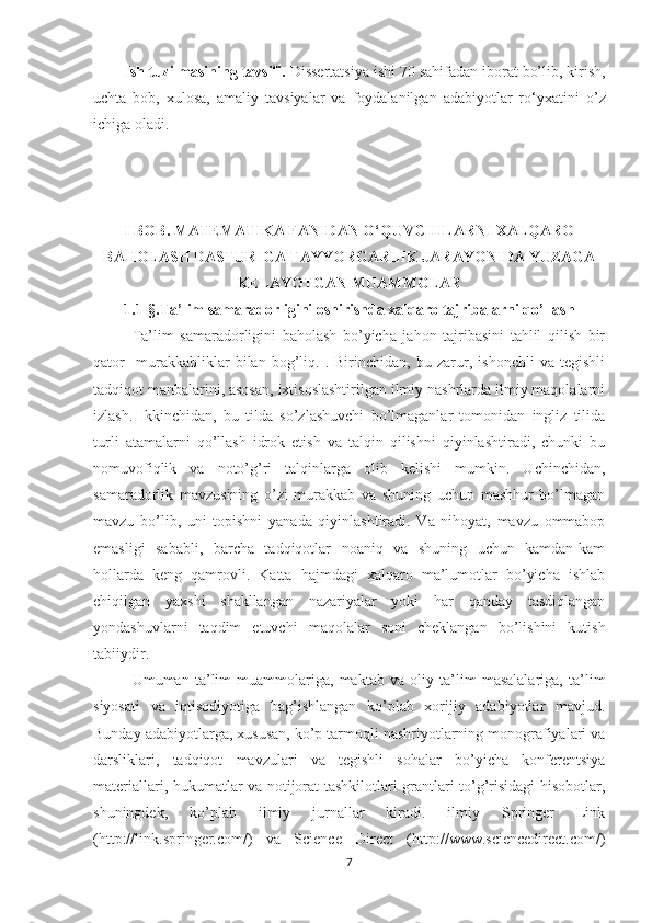 Ish tuzilmasining tavsifi.  Dissertatsiya ishi  70  sahifa dan iborat bo’lib,  kirish,
uchta   bob,   xulosa,   amaliy   tavsiyalar   va   foydalanilgan   adabiyotlar   ro‘yxati ni   o’z
ichiga oladi .  
I BOB. MATEMATIKA FANIDAN O‘QUVCHILARNI XALQARO
BAHOLASH DASTURIGA TAYYORGARLIK JARAYONIDA YUZAGA
KELAYOTGAN MUAMMOLAR
1.1-§.Ta’lim samaradorligini oshirishda xalqaro tajribalarni qo’llash
Ta’lim   samaradorligini   baholash   bo’yicha   jahon   tajribasini   tahlil   qilish   bir
qator     murakkabliklar   bilan   bog’liq.   .   Birinchidan,   bu   zarur,   ishonchli   va   tegishli
tadqiqot manbalarini, asosan, ixtisoslashtirilgan ilmiy nashrlarda ilmiy maqolalarni
izlash.   Ikkinchidan,   bu   tilda   so’zlashuvchi   bo’lmaganlar   tomonidan   ingliz   tilida
turli   atamalarni   qo’llash   idrok   etish   va   talqin   qilishni   qiyinlashtiradi,   chunki   bu
nomuvofiqlik   va   noto’g’ri   talqinlarga   olib   kelishi   mumkin.   Uchinchidan,
samaradorlik   mavzusining   o’zi   murakkab   va   shuning   uchun   mashhur   bo’lmagan
mavzu   bo’lib,   uni   topishni   yanada   qiyinlashtiradi.   Va   nihoyat,   mavzu   ommabop
emasligi   sababli,   barcha   tadqiqotlar   noaniq   va   shuning   uchun   kamdan-kam
hollarda   keng   qamrovli.   Katta   hajmdagi   xalqaro   ma’lumotlar   bo’yicha   ishlab
chiqilgan   yaxshi   shakllangan   nazariyalar   yoki   har   qanday   tasdiqlangan
yondashuvlarni   taqdim   etuvchi   maqolalar   soni   cheklangan   bo’lishini   kutish
tabiiydir.
Umuman   ta’lim   muammolariga,   maktab   va   oliy   ta’lim   masalalariga,   ta’lim
siyosati   va   iqtisodiyotiga   bag’ishlangan   ko’plab   xorijiy   adabiyotlar   mavjud.
Bunday adabiyotlarga, xususan, ko’p tarmoqli nashriyotlarning monografiyalari va
darsliklari,   tadqiqot   mavzulari   va   tegishli   sohalar   bo’yicha   konferentsiya
materiallari, hukumatlar va notijorat tashkilotlari grantlari to’g’risidagi hisobotlar,
shuningdek,   ko’plab   ilmiy   jurnallar   kiradi.   ilmiy   Springer   Link
(http://link.springer.com/)   va   Science   Direct   (http://www.sciencedirect.com/)
7 