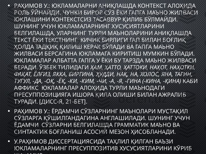 • РАҲИМОВ У.: ЮКЛАМАЛАРНИ АНИҚЛАШДА КОНТЕКСТ АЛОҲИДА 
РОЛЬ ЎЙНАЙДИ. ЧУНКИ БИРОР СЎЗ ЁКИ ГАПГА МАЪНО ЖИЛВАСИ 
ЮКЛАШИНИ КОНТЕКСТСИЗ ТАСАВВУР ҚИЛИБ БЎЛМАЙДИ. 
ШУНИНГ УЧУН ЮКЛАМАЛАРНИНГ ХУСУСИЯТЛАРИНИ 
БЕЛГИЛАШДА, УЛАРНИНГ ТУРЛИ МАЪНОЛАРИНИ АНИҚЛАШДА 
ТЕКСТ ЁКИ ТЕКСТНИНГ  КИЧИК БИРЛИГИ ГАП БИЛАН БОҒЛИҚ 
ҲОЛДА ТАДҚИҚ ҚИЛИШ КЕРАК БЎЛАДИ ВА ГАПГА МАЪНО 
ЖИЛВАСИ БЕРСАГИНА ЮКЛАМАГА КИРИТИШ МУМКИН БЎЛАДИ. 
ЮКЛАМАЛАР АЛБАТТА ГАПГА У ЁКИ БУ ТАРЗДА МАЪНО ЖИЛВАСИ 
БЕРАДИ. ЎЗБЕК ТИЛИДАГИ  ҲАМ, ҲАТТО, ҲАТТОКИ, НАҲОТ, НАҲОТКИ, 
ФАҚАТ, ЁЛҒИЗ, ЯККА, БИРГИНА, ҲУДДИ, НАҚ, НА, ХОЛОС, ЯНА, ТАҒИН, 
ТУГУЛ, -ДА, -ОҚ, -ЁҚ, -КИ, -КИМ, -ЧИ, -А, -Я, -ГИНА (-КИНА, -ҚИНА)  КАБИ 
АФФИКС  ЮКЛАМАЛАР АЛОҲИДА ТУРЛИ МАЪНОДАГИ 
ПРЕСУППОЗИЦИЯГА ИШОРА ҚИЛА ОЛИШИ БИЛАН АЖРАЛИБ 
ТУРАДИ. [ДИСС-Я, 21-БЕТ].
• РАҲИМОВ У.: ЁРДАМЧИ СЎЗЛАРНИНГ МАЪНОЛАРИ МУСТАҚИЛ 
СЎЗЛАРГА ҚЎШИЛГАНДАГИНА АНГЛАШИЛАДИ. ШУНИНГ УЧУН 
ЁДАМЧИ  СЎЗЛАРНИ БЕЛГИЛАШДА ГРАММАТИК МАЪНО ВА 
СИНТАКТИК БОҒЛАНИШ АСОСИЙ МЕЗОН ҲИСОБЛАНАДИ.
• У.РАҲИМОВ ДИССЕРТАЦИЯСИДА ТАҲЛИЛ ҚИЛГАН БАЪЗИ 
ЮКЛАМАЛАРНИНГ ПРЕСУППОЗИТИВ ХУСУСИЯТЛАРИНИ КЎРИБ 
ЧИҚАМИЗ. 