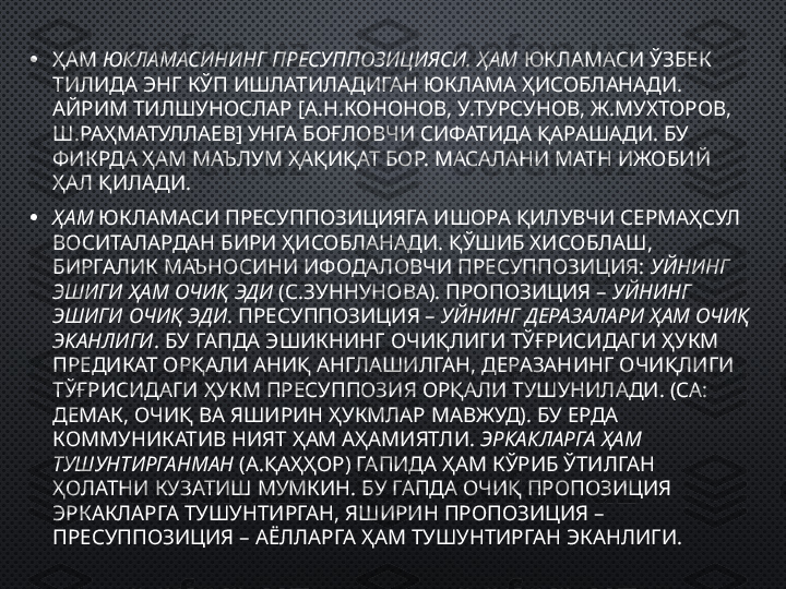 • ҲАМ  ЮКЛАМАСИНИНГ ПРЕСУППОЗИЦИЯСИ. ҲАМ  ЮКЛАМАСИ ЎЗБЕК 
ТИЛИДА ЭНГ КЎП ИШЛАТИЛАДИГАН ЮКЛАМА ҲИСОБЛАНАДИ. 
АЙРИМ ТИЛШУНОСЛАР [А.Н.КОНОНОВ, У.ТУРСУНОВ, Ж.МУХТОРОВ, 
Ш.РАҲМАТУЛЛАЕВ] УНГА БОҒЛОВЧИ СИФАТИДА ҚАРАШАДИ. БУ 
ФИКРДА ҲАМ МАЪЛУМ ҲАҚИҚАТ БОР. МАСАЛАНИ МАТН ИЖОБИЙ 
ҲАЛ ҚИЛАДИ.
• ҲАМ  ЮКЛАМАСИ ПРЕСУППОЗИЦИЯГА ИШОРА ҚИЛУВЧИ СЕРМАҲСУЛ 
ВОСИТАЛАРДАН БИРИ ҲИСОБЛАНАДИ. ҚЎШИБ ХИСОБЛАШ, 
БИРГАЛИК МАЪНОСИНИ ИФОДАЛОВЧИ ПРЕСУППОЗИЦИЯ:  УЙНИНГ  
ЭШИГИ ҲАМ ОЧИҚ ЭДИ  (С.ЗУННУНОВА). ПРОПОЗИЦИЯ –  УЙНИНГ 
ЭШИГИ ОЧИҚ ЭДИ . ПРЕСУППОЗИЦИЯ –  УЙНИНГ ДЕРАЗАЛАРИ ҲАМ ОЧИҚ 
ЭКАНЛИГИ . БУ ГАПДА ЭШИКНИНГ ОЧИҚЛИГИ ТЎҒРИСИДАГИ ҲУКМ 
ПРЕДИКАТ ОРҚАЛИ АНИҚ АНГЛАШИЛГАН, ДЕРАЗАНИНГ ОЧИҚЛИГИ  
ТЎҒРИСИДАГИ ҲУКМ ПРЕСУППОЗИЯ ОРҚАЛИ ТУШУНИЛАДИ. (СА: 
ДЕМАК, ОЧИҚ ВА ЯШИРИН ҲУКМЛАР МАВЖУД). БУ ЕРДА 
КОММУНИКАТИВ НИЯТ ҲАМ АҲАМИЯТЛИ.  ЭРКАКЛАРГА ҲАМ 
ТУШУНТИРГАНМАН  (А.ҚАҲҲОР) ГАПИДА ҲАМ КЎРИБ ЎТИЛГАН 
ҲОЛАТНИ КУЗАТИШ МУМКИН. БУ ГАПДА ОЧИҚ ПРОПОЗИЦИЯ 
ЭРКАКЛАРГА ТУШУНТИРГАН, ЯШИРИН ПРОПОЗИЦИЯ – 
ПРЕСУППОЗИЦИЯ – АЁЛЛАРГА ҲАМ ТУШУНТИРГАН ЭКАНЛИГИ. 