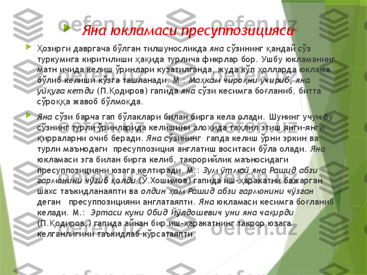 
Яна юкламаси пресуппозицияси

озирги давргача бўлган тилшуносликда Ҳ яна  сўзининг  андай сўз 	қ
туркумига киритилиши  а ида турлича фикрлар бор. Ушбу юкламанинг 	
ҳ қ
матн ичида келиш ўринлари кузатилганда, жуда кўп  олларда юклама 	
ҳ
бўлиб келиши кўзга ташланади. М.:  Ма кам чиро ни ўчириб, яна 	
ҳ қ
уй уга кетди	
қ  (П. одиров) гапида 	Қ яна  сўзи кесимга бо ланиб, битта 	ғ
сўро а жавоб бўлмо да. 	
ққ қ

Яна  сўзи барча гап бўлаклари билан бирга кела олади.  Шунинг учун бу 
сўзнинг турли ўринларида келишини ало ида та лил этиш янги-янги  	
ҳ ҳ
ирраларни очиб беради. 	
қ Яна  сўзининг  гапда келиш ўрни эркин ва 
турли маънодаги  пресуппозиция англатиш воситаси бўла олади.  Яна  
юкламаси эга билан бирга келиб, такрорийлик маъносидаги  
пресуппозицияни юзага келтиради. М.:  Зум ўтмай яна Рашид абзи 
гармонини чўзиб  олди	
қ  (Ў.Хошимов) гапида иш- аракатни бажарган 	ҳ
шахс таъкидланаяпти ва  олдин  ам Рашид абзи гармонини чўзган	
ҳ  
деган   пресуппозицияни англатаяпти.  Яна  юкламаси кесимга бо ланиб 	
ғ
келади. М.:   Эртаси куни Обид Йўлдошевич уни яна ча ирди	
қ  
(П. одиров,) гапида айнан бир иш- аракатнинг такрор юзага 	
Қ ҳ
келганлигини таъкидлаб кўрсатаяпти.                  