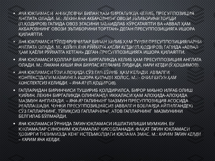 • ЯНА  ЮКЛАМАСИ  АНИҚЛОВЧИ БИЛАН ҲАМ БИРГАЛИКДА КЕЛИБ, ПРЕСУППОЗИЦИЯ 
АНГЛАТА ОЛАДИ. М.:  ЛЕКИН ЯНА АКБАРОВНИНГ ОВОЗИ ЭЪТИБОРИНИ ТОРТДИ 
(П.ҚОДИРОВ) ГАПИДА ОВОЗ ЭГАСИНИ ТАЪКИДЛАБ КЎРСАТАЯПТИ ВА «АВВАЛ ҲАМ 
АКБАРОВНИНГ ОВОЗИ ЭЪТИБОРИНИ ТОРТГАН» ДЕГАН ПРЕСУППОЗИЦИЯГА ИШОРА 
ҚИЛАЯПТИ. 
• ЯНА  ЮКЛАМАСИ ТЎЛДИРУВЧИЛАР БИЛАН КЕЛИБ ҲАМ ТУРЛИ ПРЕСУППОЗИЦИЯЛАРНИ 
АНГЛАТА ОЛАДИ. М.:  КЕЙИН ЯНА РЎЙХАТГА ҲАЁЛИ КЕТДИ  (П.ҚОДИРОВ) ГАПИДА «АВВАЛ 
ҲАМ ҲАЁЛИ РЎЙХАТГА КЕТГАН» ДЕГАН ПРЕСУППОЗИЦИЯГА ИШОРА ҚИЛАЯПТИ. 
• ЯНА  ЮКЛАМАСИ ҲОЛЛАР БИЛАН БИРГАЛИКДА КЕЛИБ ҲАМ ПРЕСУППОЗИЦИЯ АНГЛАТА 
ОЛАДИ. М .: ПАКАНА КИШИ ЯНА БИРПАС ХЕЗЛАНИБ ТУРДИ-ДА, НАРИ КЕТДИ  (Ў.ҲОШИМОВ). 
• ЯНА  ЮКЛАМАСИ ЎЗИ АЛОҲИДА СЎЗ ГАП БЎЛИБ  ҲАМ КЕЛАДИ. АВВАЛГИ 
КОНТЕКСТДАГИ МАЗМУНГА ИШОРА ҚИЛАДИ ХОЛОС. М.: -  ОЧИЛ БУГУН ҲАМ 
КОНСПЕКТСИЗ КЕЛИБДИ. – ЯНА-Я?  (П.ҚОДИРОВ). 
• ГАПЛАРИДАН БИРИНЧИСИ ТУШИРИБ ҚОЛДИРИЛСА, БИРОР МАЪНО ИЛҒАБ ОЛИШ 
ҚИЙИН. ЛЕКИН БИРГАЛИКДА ОЛИНГАНДА ИККАЛАСИ ҲАМ АЛОҲИДА-АЛОҲИДА 
МАЗМУН АНГЛАТАДИ. –  ЯНА-Я?  ГАПИНИНГ МАЗМУН ПРЕСУППОЗИЦИЯ АСОСИДА 
РЕАЛЛАШАДИ. ЧУНКИ ПРЕСУППОЗИЦИЯСИЗ (АВВАЛГИ БОБЛАРДА АЙТИЛГАНДЕК) 
СЎЗ ГАПЛАРНИНГ, ТЎЛИҚСИЗ ГАПЛАРНИНГ, АТОВ ГАПЛАРНИНГ  МАЗМУНИНИ 
БЕЛГИЛАБ БЎЛМАЙДИ. 
• ЯНА  ЮКЛАМАСИ ЎРНИДА  ТАҒИН  ЮКЛАМАСИ ИШЛАТИЛИШИ МУМКИН. БУ 
ЮКЛАМАЛАР СИНОНИМ ЮКЛАМАЛАР ҲИСОБЛАНАДИ. ФАҚАТ  ТАҒИН  ЮКЛАМАСИ 
ҲОЗИРГИ ТИЛИМИЗДА КЕНГ ИСТЕЪМОЛДАГИ ЮКЛАМА ЭМАС. М.:  КАРИМ ТАҒИН КЕЛДИ 
– КАРИМ ЯНА КЕЛДИ . 