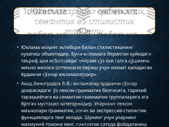 •
Юклама моҳият эътибори билан стилистиканинг 
кузатиш объектидир. Буни юкламага берилган қуйидаги 
таъриф ҳам исботлайди: «Айрим сўз ёки гапга қўшимча 
маъно жилоси (оттенкаси) бериш учун хизмат қиладиган 
ёрдамчи сўзлар юкламалардир». 
•
Акад.Виноградов В.В.: юкламалар ёрдамчи сўзлар 
доирасидаги  ўз лексик-грамматик белгисига, тарихий 
тараққиётига ва семантик-грамматик группаларига эга 
бўлган мустақил категориядир. Уларнинг лексик 
маънолари грамматик, логик ва экспрессив-стилистик 
функцияларга тенг келади. Шунинг учун уларнинг  
мазмуний томони кенг, синтактик сатҳда фойдаланиш 
қулайдир. 1. Юкламаларнинг грамматик, 
семантик ва стилистик 
табиати . 