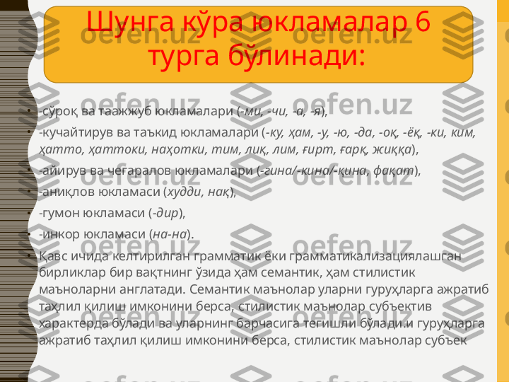 •
-сўроқ ва таажжуб юкламалари ( -ми, -чи, -а, -я ),
•
-кучайтирув ва таъкид юкламалари ( -ку, ҳам, -у, -ю, -да, -оқ, -ёқ, -ки, ким, 
ҳатто, ҳаттоки, наҳотки, тим, лиқ, лим, ғирт, ғарқ, жиққа ),
•
-айирув ва чегаралов юкламалари ( -гина/-кина/-қина, фақат ),
•
-аниқлов юкламаси ( худди, нақ ),
•
-гумон юкламаси ( -дир ),
•
-инкор юкламаси ( на-на ).
•
Қавс ичида келтирилган грамматик ёки грамматикализациялашган 
бирликлар бир вақтнинг ўзида ҳам семантик, ҳам стилистик 
маъноларни англатади. Семантик маънолар уларни гуруҳларга ажратиб 
таҳлил қилиш имконини берса, стилистик маънолар субъектив 
характерда бўлади ва уларнинг барчасига тегишли бўлади.и гуруҳларга 
ажратиб таҳлил қилиш имконини берса, стилистик маънолар субъек Шунга кўра юкламалар 6 
турга бўлинади:   