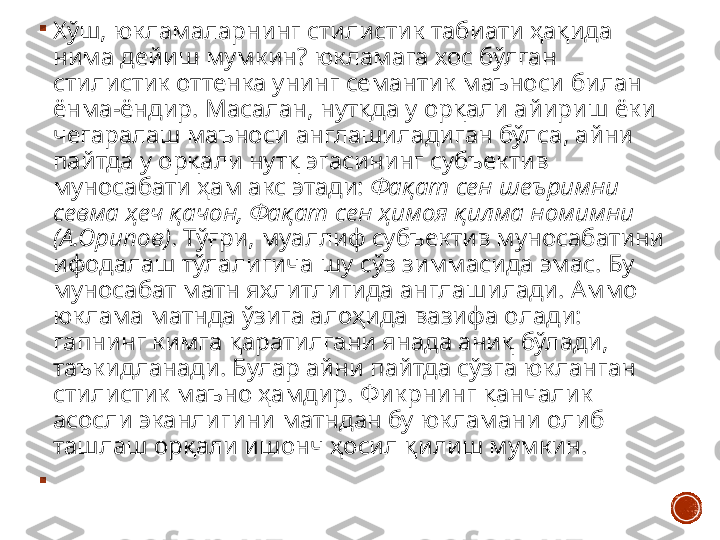 
Хўш ,  юкламаларнинг стилистик табиати ҳақида 
нима дейиш мумкин ?  юкламага хос бўлган 
стилистик оттенка унинг семантик маъноси билан 
ёнма - ёндир .  Масалан, нутқда у орқали айириш ёки 
чегаралаш маъноси англашиладиган бўлса, айни 
пайтда у орқали нутқ эгасининг субъектив 
муносабати ҳам акс этади:  Фақат сен шеъримни 
севма ҳеч қачон, Фақат сен ҳимоя қилма номимни 
(А.Орипов) . Тўғри, муаллиф субъектив муносабатини 
ифодалаш тўлалигича шу сўз зиммасида эмас. Бу 
муносабат матн яхлитлигида англашилади. Аммо 
юклама матнда ўзига алоҳида вазифа олади: 
гапнинг кимга қаратилгани янада аниқ бўлади, 
таъкидланади. Булар айни пайтда сўзга юкланган 
стилистик маъно ҳамдир. Фикрнинг қанчалик 
асосли эканлигини матндан бу юкламани олиб 
ташлаш орқали ишонч ҳосил қилиш мумкин. 

  