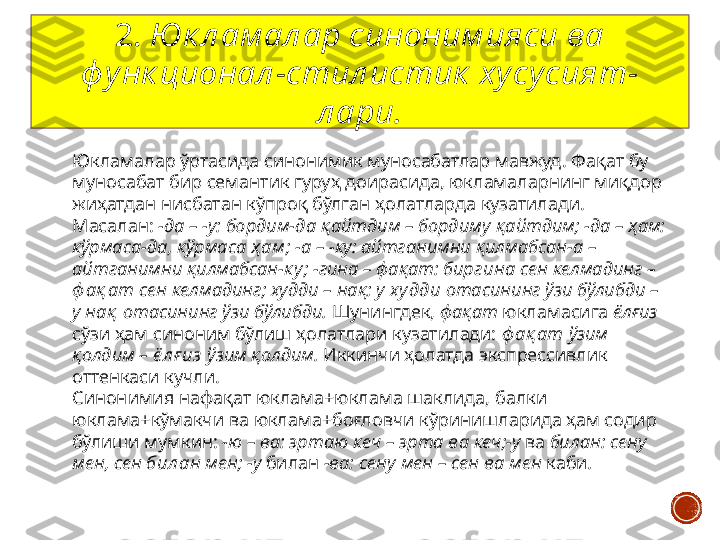 Юкламалар ўртасида синонимик муносабатлар мавжуд. Фақат бу 
муносабат бир семантик гуруҳ доирасида, юкламаларнинг миқдор 
жиҳатдан нисбатан кўпроқ бўлган ҳолатларда кузатилади. 
Масалан:  -да – -у: бордим- да  қайтдим – бордим у  қайтдим; -да – ҳам: 
кўрмаса- да , кўрмаса  ҳ ам ; -а – -ку: айтганимни қилмабсан- а  – 
айтганимни қилмабсан- к у ; -гина – фақат: бир гина  сен келмадинг – 
ф ақ ат  сен келмадинг; худди – нақ: у  ху дди  отасининг ўзи бўлибди – 
у  нақ  отасининг ўзи бўлибди.  Шунингдек,  фақат  юкламасига  ёлғиз 
сўзи ҳам синоним бўлиш ҳолатлари кузатилади:  ф ақ ат  ўзим 
қолдим –  ё л ғ из  ўзим қолдим.  Иккинчи ҳолатда экспрессивлик 
оттенкаси кучли.
Синонимия нафақат юклама+юклама шаклида, балки 
юклама+кўмакчи ва юклама+боғловчи кўринишларида ҳам содир 
бўлиши мумкин:  -ю – ва: эрта ю  кеч – эрта  ва  кеч;-у  ва  билан: сен у  
мен, сен  бил ан  мен; -у  билан   -ва: сен у  мен – сен  ва  мен  каби .  2.  Юк л ам ал ар синоним ияси ва 
ф у нк ционал -стил истик  ху су сият- 
л ари. 