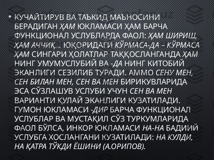 • КУЧАЙТИРУВ ВА ТАЪКИД МАЪНОСИНИ 
БЕРАДИГАН  ҲАМ  ЮКЛАМАСИ ҲАМ БАРЧА 
ФУНКЦИОНАЛ УСЛУБЛАРДА ФАОЛ:  ҲАМ ШИРИШ, 
ҲАМ АЧЧИҚ…  ЮҚОРИДАГИ  КЎРМАСА-ДА – КЎРМАСА 
ҲАМ  СИНГАРИ ҲОЛАТЛАР ТАҚҚОСЛАНГАНДА  ҲАМ 
НИНГ УМУМУСЛУБИЙ ВА  - ДА  НИНГ КИТОБИЙ 
ЭКАНЛИГИ СЕЗИЛИБ ТУРАДИ. АММО  СЕНУ МЕН, 
СЕН БИЛАН МЕН, СЕН ВА МЕН  БИРИКУВЛАРИДА 
ЭСА СЎЗЛАШУВ УСЛУБИ УЧУН  СЕН ВА МЕН   
ВАРИАНТИ ҚУЛАЙ ЭКАНЛИГИ КУЗАТИЛАДИ. 
ГУМОН ЮКЛАМАСИ  -ДИР  БАРЧА ФУНКЦИОНАЛ 
УСЛУБЛАР ВА МУСТАҚИЛ СЎЗ ТУРКУМЛАРИДА 
ФАОЛ БЎЛСА, ИНКОР ЮКЛАМАСИ  НА-НА  БАДИИЙ 
УСЛУБГА ХОСЛАНГАНИ КУЗАТИЛАДИ:  НА КУЛДИ, 
НА ҚАТРА ТЎКДИ ЁШИНИ (А.ОРИПОВ). 