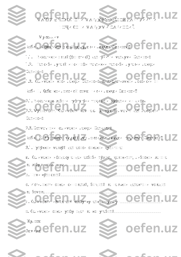 МАВЗ Ъ: ВОЖАГОНИ МАРДУМШИНОС  ДАР Г ЙИШИӮ Ӣ Ӯ
ТО ИКОНИ МАРДУМИ САРИОСИЁ	
Ҷ
            Муқаддим
Боби I .  Вижагиҳои овоз  ва луғавии лаҳ аи Сариосиё	
ӣ ҷ
1.1. Вижагиҳои овоз  (фонетик )  дар г йиши  мардуми  Сариосиё	
ӣ ӣ ӯ
1.2. Таркиби  луғав   инкишофи  таърихии  таркиби  луғавии  лаҳ аи  
ӣ ҷ
Сариосиё
1.3.   Калимаҳои  хоси  лаҳ аи  Сариосиё  ва  диалктизмҳои  лексикии  он	
ҷ
Боби II. Қабатҳои лексик  -семантикии лаҳ аи Сариосиё    
ӣ ҷ
2.1.  Вижагиҳои  забони  гуфтуг ии  то икони  хуфарии  ин  диёр	
ӯ ҷ
2.2.  Муродифот.  Калимаҳои  ҳамшакл  ва  муқобилмаъно  дар  лаҳ аҳои 	
ҷ
Сариосиё
2.3.  Сермаъноии  калимаҳои  лаҳ аи  Сариосиё	
ҷ
Боби III.  Гур ҳҳои  мавз   дар лексикаи  лаҳ аи  то икони Сариосиё	
ӯ ӯӣ ҷ ҷ
3.1.  Гур ҳҳои  мавз   дар  асоси  соҳаҳои   удогона:	
ӯ ӯӣ ҷ
а.   Калимаҳои  ифодакунандаи  асбоби  р зғор,   авоҳирот,  либосҳои  занона 	
ӯ ҷ
ва  зебу зинати  онҳо..........................................................................................
b.  Номи х роквор ..............................................................................................	
ӯ ӣ
c.   Истилоҳоти  соҳаи  кишоварз ,  боғдор   ва  навъҳои  дарахтони  мевадор  	
ӣ ӣ
ва  бемева..............................................................................................................
d.  Калимаҳои  ифодагари  касбу  ҳунарҳои  гуногун.......................................
e .  Калимаҳои  соҳаи  урфу  одат  ва  хешутабор ............................................	
ӣ
 Хулоса
Замима 