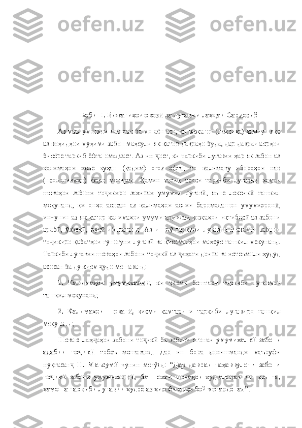              Боби -I. Вижагиҳои овоз  ва луғавии лаҳ аи Сариосиёӣ ҷ
Аз маълумотҳои дастрас ба мо аён аст, ки вожагон (лексика) ҳамчун яке
аз воҳидҳои муҳими забон маҳсули як қатор давраҳо буда, дар давраи асрҳои
бисёре таркиб ёфта омадааст. Аз ин  ост, ки таркиби луғавии ҳар як забон аз
ҷ
калимаҳои   хеле   куҳан   (қадим)   оғоз   ёфта,   то   калимаву   ибораҳои   нав
(неологизмҳо)   фаро   мегирад.   Ҳамин   тариқ   асоси   таркиби   луғавии   ҳамаи
шеваҳои   забони   то икиро   захираи   умумии   луғав ,   яъне   лексик   ташкил	
ҷ ӣ ӣ
мекунанд,   ки   онҳо   асосан   аз   калимаҳои   аслии   баромадашон   умумиэрон ,	
ӣ
инчунин аз як қатор калимаҳои умумигардидаи вожаҳои иқтибос  аз забони	
ӣ
араб ,   збек ,   рус   иборатанд.   Аз   ин   р   таркиби   луғавии   шеваҳои   забони	
ӣ ӯ ӣ ӣ ӯ
то икиро қабатҳои гуногуни луғав  ва қисаматҳои махсус ташкил мекунанд.	
ҷ ӣ
Таркиби луғавии шеваҳои забони то ик  аз  иҳати доира ва истеъмоли ҳудуд	
ҷ ӣ ҷ
асосан ба ду қисм  удо мешаванд:	
ҷ
1.   Калимаҳои   умумихалқ ,  	
ӣ ки   қисми   бештари   таркиби   луғавиро
ташкил мекунанд;
2.   Калимаҳои   шеваг ,  	
ӣ қисми   камтарини   таркиби   луғавиро   ташкил
мекунанд;
Шеваю   лаҳ аҳои   забони   то ик   ба   забони   ягонаи  	
ҷ ҷ ӣ умумихалқ	ӣ - забони
адабии   то ик  	
ҷ ӣ тобеъ   мешаванд.   Дар   ин   бора   донишманди   маъруфи
нуқтасан  	
ҷ Н.   Маъсум  	ӣ чунин   мег яд:  	ӯ “Дар   давраи   таҳаввулоти   забони
то ик   забони   умумихалқ ,     ба   шохаи   шеваҳои   худ   алоқаи   зич   дошта,	
ҷ ӣ ӣ
ҳамеша таркиби луғавии худро аз ҳисоби онҳо бой мегардонад” . 